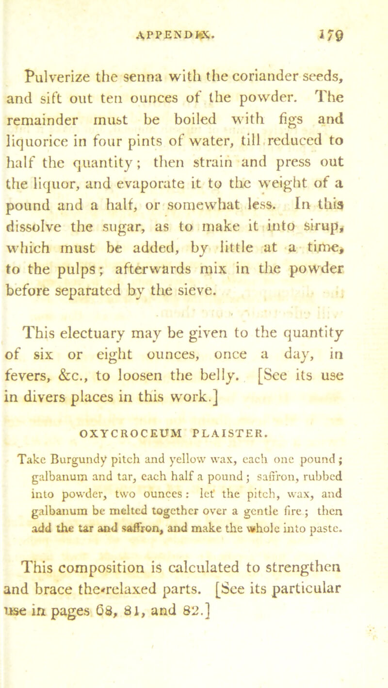 Pulverize the senna with the coriander seeds, and sift out ten ounces of the powder. The remainder must be boiled with figs and liquorice in four pints of water, till reduced to half the quantity; then strain and press out the liquor, and evaporate it to the weight of a pound and a half, or somewhat less. In this dissolve the sugar, as to make it into sirup, which must be added, by little at a time* to the pulps; afterwards mix in the powder before separated by the sieve. This electuary may be given to the quantity of six or eight ounces, once a day, in fevers, &c., to loosen the belly. [See its use in divers places in this work.] OXYCROCEUM PLAISTER. Take Burgundy pitch and yellow wax, each one pound ; galbanum and tar, each half a pound ; saffron, rubbed into powder, two ounces: let the pitch, wax, and galbanum be melted together over a gentle fire ; then add the tar and saffron, and make the whole into paste. This composition is calculated to strengthen and brace the-relaxed parts. [See its particular use in. pages 08, 81, and 82.]