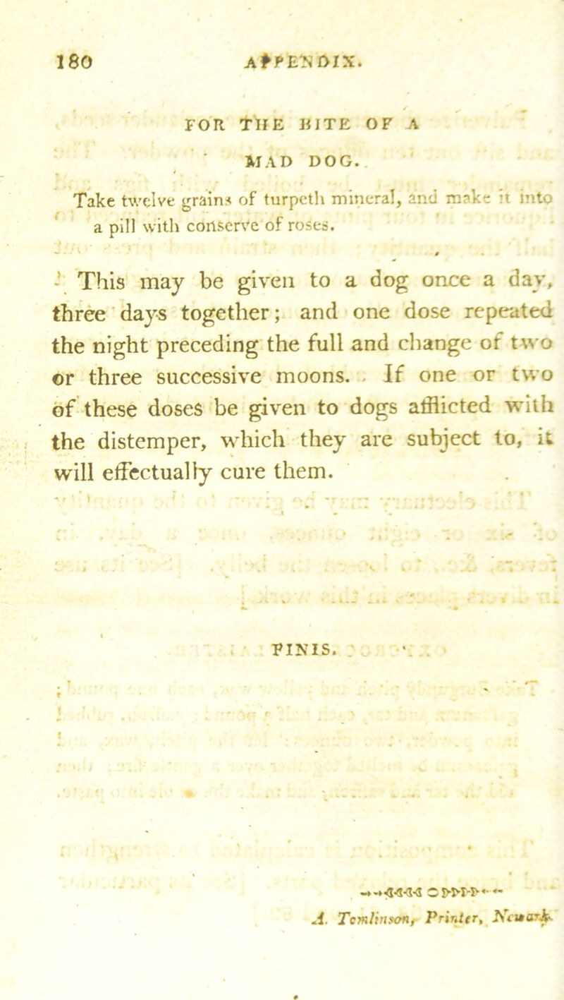 FOR THE RITE OF A MAD DOG. Take twelve grains of turpeth mineral, and make it into a pill with conserve of roses. **■ • * # - This may be given to a dog once a day, three days together; and one dose repeated the night preceding the full and change of two or three successive moons. If one or two of these doses be given to dogs afflicted with the distemper, which they are subject to, it will effectually cure them. A, • ' I < ■ : -r • FINIS. I I .1. Tomlinson, Printer, Ncuark.