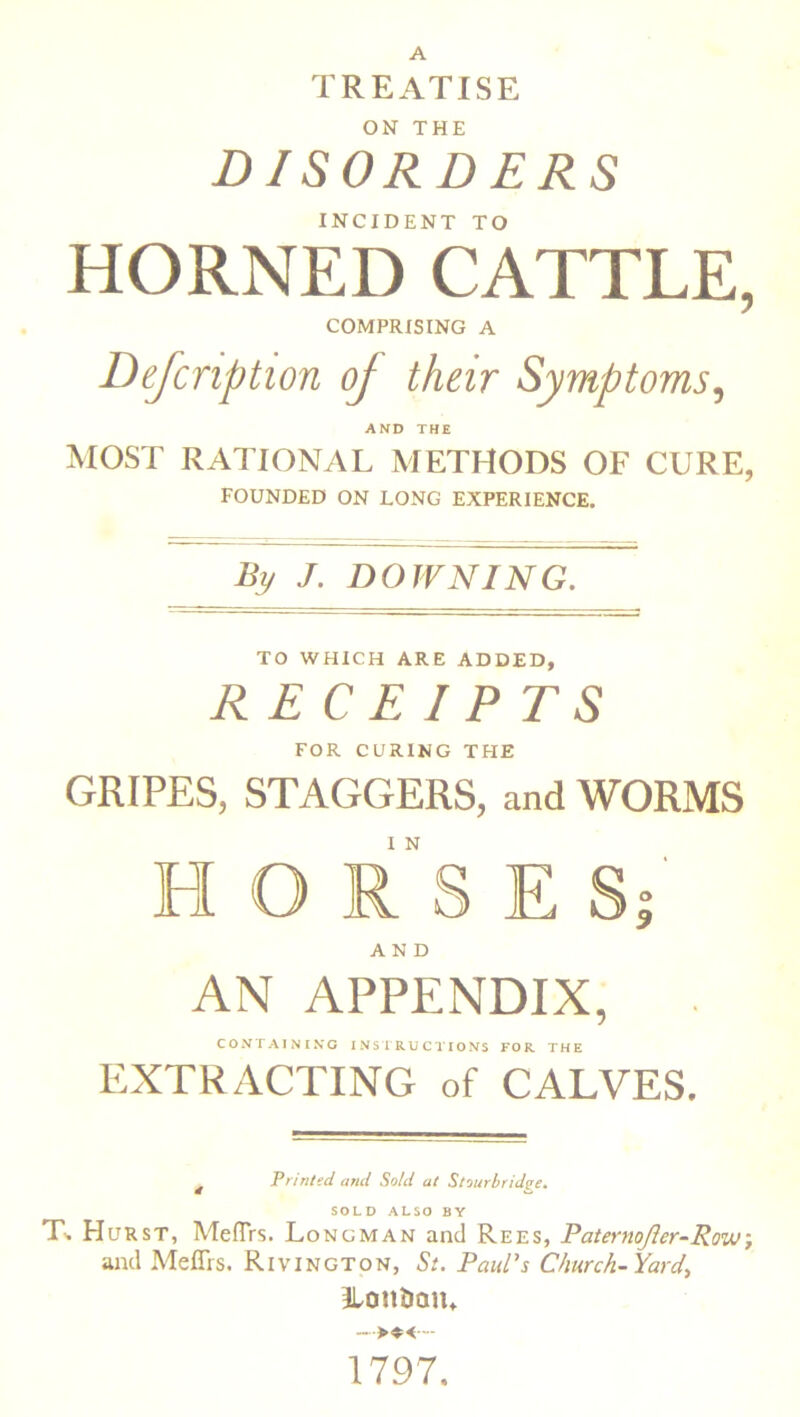 ON THE DISORDERS INCIDENT TO HORNED CATTLE, COMPRISING A Defcnption of their Symptoms, AND THE MOST RATIONAL METHODS OF CURE, FOUNDED ON LONG EXPERIENCE. By J. DOWNING. TO WHICH ARE ADDED, RECEIPTS FOR CURING THE GRIPES, STAGGERS, and WORMS I N HORSES; AND AN APPENDIX, CONTAINING INSTRUCTIONS FOR. THE EXTRACTING of CALVES. £ Printed and Sold at Stourbridge. SOLD ALSO BY T-. Hurst, MefTrs. Longman and Rees, Paternojler-Row, and Meflrs. Rivington, St. Paul’s Church-Yard, ILonUaiu 1797.