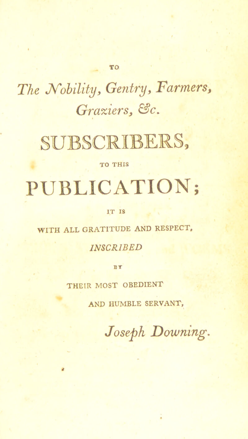 TO The Nobility, Gentry, Farmers, Graxiers, &c. SUBSCRIBERS, TO THIS PUBLICATION IT IS WITH ALL GRATITUDE AND RESPECT, INSCRIBED THEIR MOST OBEDIENT AND HUMBLE SERVANT, Joseph Downing. d y •
