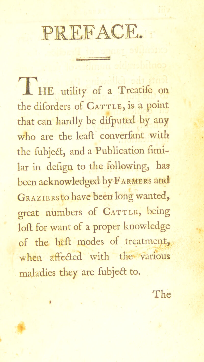 The utility of a Treatife on the diforders of Cattle, is a point that can hardly be difputed by any who are the leaft converfant with the fubjedt, and a Publication fimi- lar in deftgn to the following, has been acknowledged by Farmers and Graziers to have been long wanted, great numbers of Cattle, being O loft for want of a proper knowledge of the beft modes of treatment, when affcdted with the various maladies they are fubjedt to. The