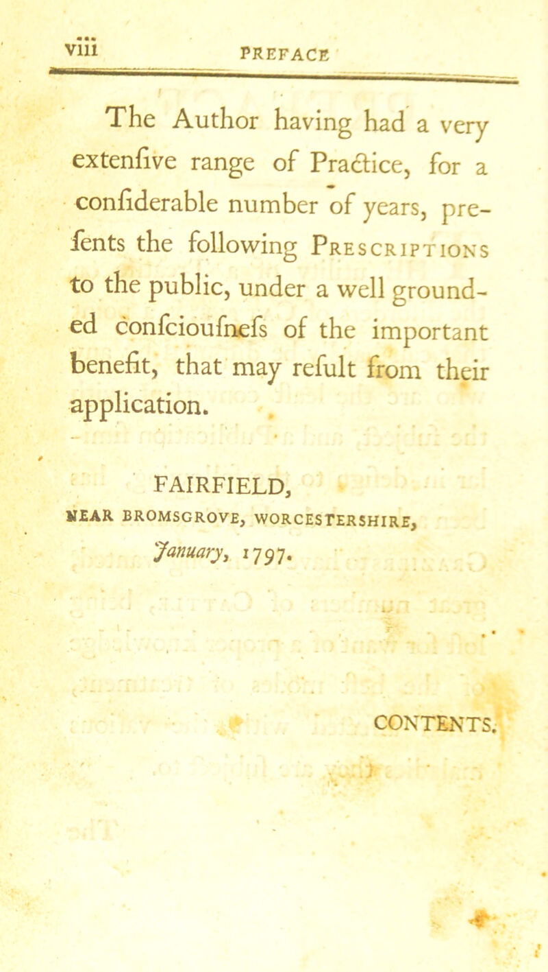 PREFACE / f • The Author having had a very extenfive range of Practice, for a confiderable number of years, pre- fents the following Prescriptions to the public, under a well ground- ed confcioufnefs of the important benefit, that may refult from their application. * f « * FAIRFIELD, HEAR BROMSGROVE, WORCESTERSHIRE, January, 1797. V * —. r, - •' J.'? jJ- _ ~ • - . r- CONTENTS.