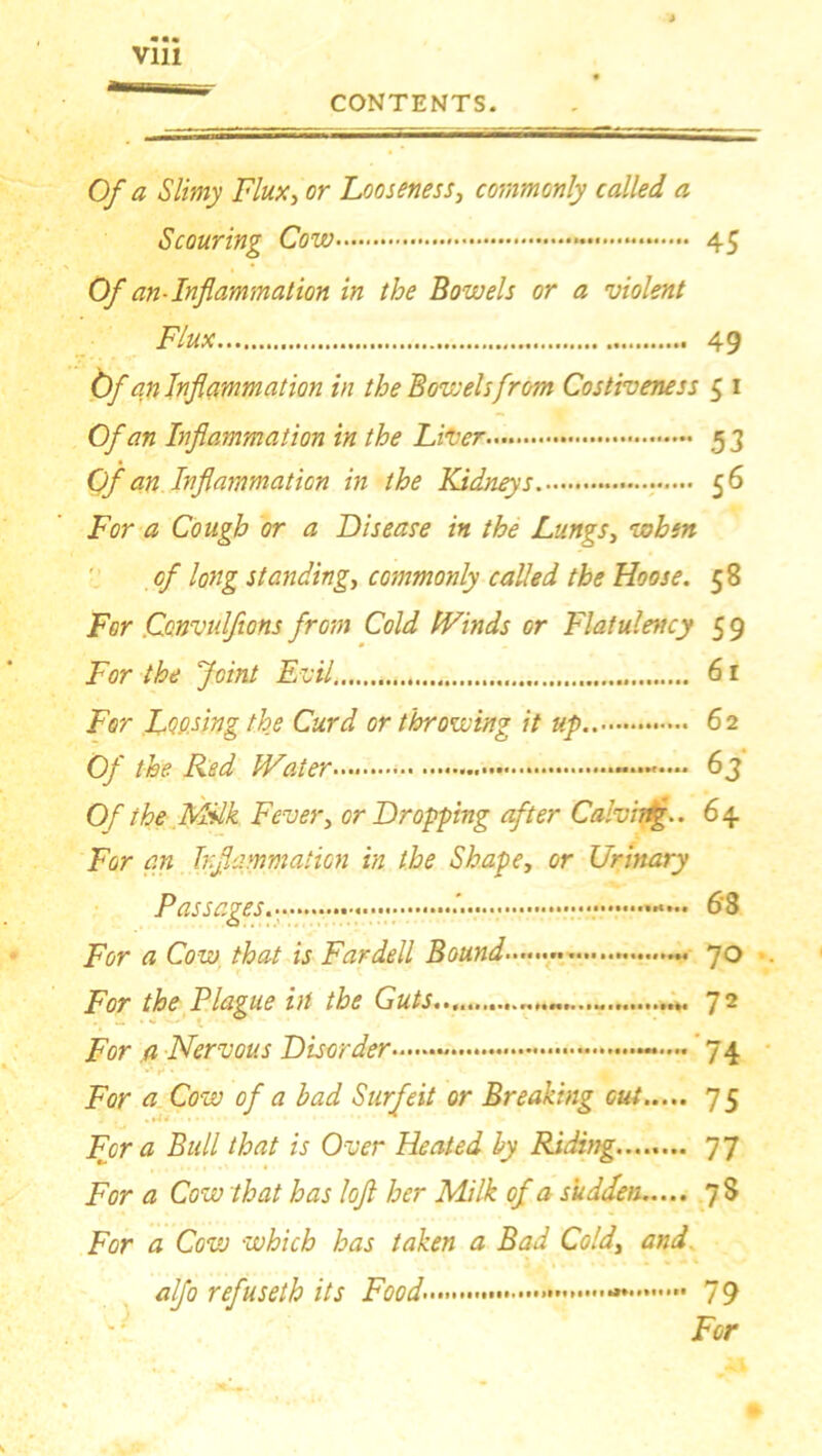 « • * Of a Slimy Flux, or Looseness, commonly called a Scouring Cow 45 Of an-Inflammation in the Bowels or a violent Flux 49 Of an Inflammation in the Bov: els from Costiveness 5 1 Of an Inflammation in the Liver 5 3 Of an Inflammation in the Kidneys. 56 For a Cough or a Disease in the Lungs, when of long standing, commonly called the Hoose. 58 For Ccnvulfions from Cold fVinds or Flatulency 5 9 For the Joint Evil 61 For Loosing the Curd or throwing it up.. 62 Of the Red IVaier 6 j Of the Milk Fever, or Dropping after Calvhtg.. 6 4 For an Inflammation in the Shape, or Urinary Passages • 6'8 For a Cow that is Fardell Bound 70 For the Plague in the Guts For a Nervous Disorder —— 74 For a Cow of a had Surfeit or Breaking cut 75 For a Bull that is Over Heated hy Riding 77 For a Cow that has lofl her Milk of a sudden 78 For a Cow which has taken a Bad Cold\ and alfo refuseth its Food' 79 For