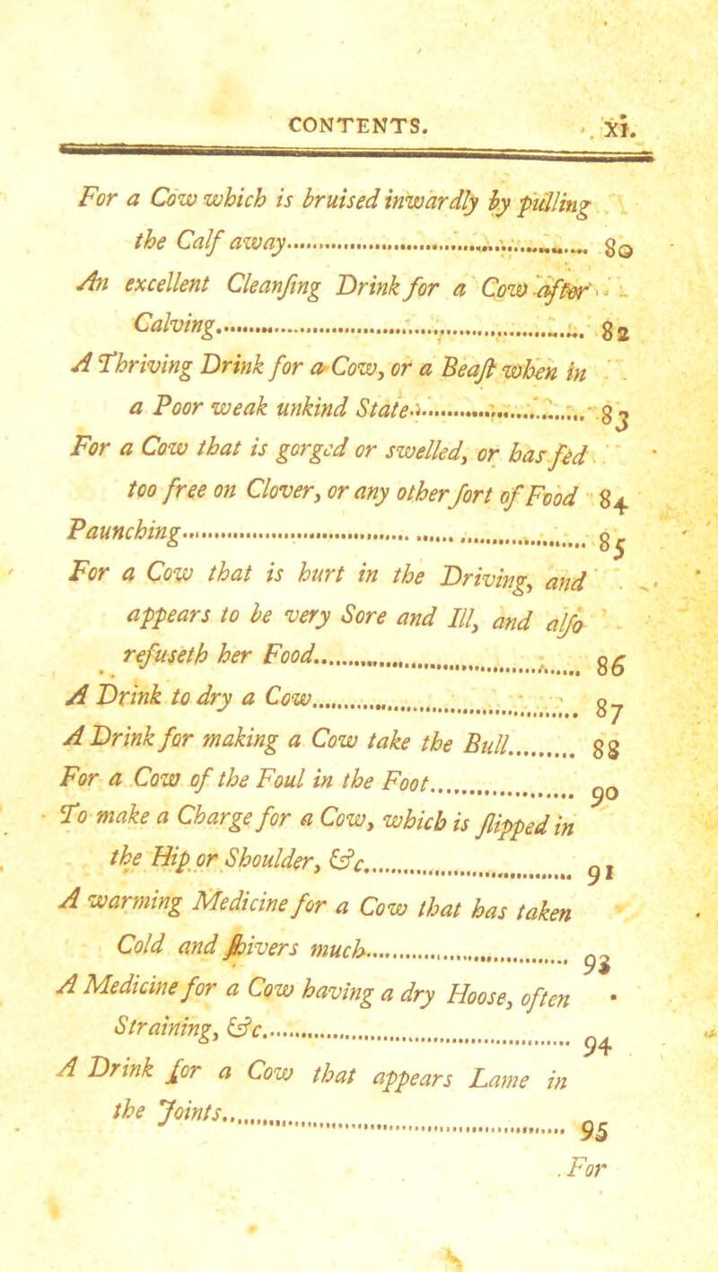 *. XI. For a Cow which is bruised inwardly by pulling the Calf away ... gQ An excellent Cleanfmg Drink for a Cow offer I HI g J A Thriving Drink for a Cow, or a Beafl when in a Poor weak unkind Stated. gj For a Cow that is gorged or swelled, or has fed too free on Clover, or any otherfort of Food 84 Paunching i>t g^ For a Cow that is hurt in the Driving, and ,■ appears to be very Sore and If and aljo . refuseth her Food. g£ A Drink to dry a Cow...,, ■ g A Drink for making a Cow take the Bull. 88 For a Cow of the Foul in the Foot To make a Charge for a Cow, which is flipped in the Hip or Shoulder, &c yl A warming Medicine for a Cow that has taken Cold and Jhivers much ^ A Medicine for a Cow having a dry Hoose, often • Straining, &c A Drink for a Cow that appears Lame in the Joints y 95 .For S