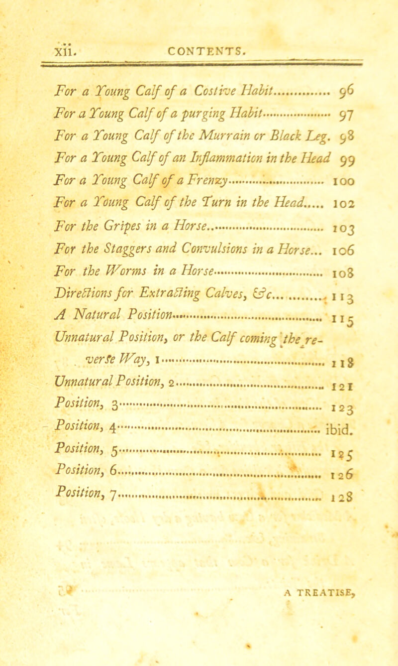 For a Young Calf of a Cos the Habit 96 For a Young Calf of a purging Habit 97 For a Young Calf of the Murrain or Black Leg. 98 For a Young Calf of an Inflammation in the Head 99 For a Young Calf of a Frenzy 100 For a Young Calf of the Yum in the Head..... 102 For the Gripes in a Horse.. 103 For the Staggers and Convulsions in a Horse... 106 For the Worms in a Horse io3 Lire Elions for Extracting Calves, IPc 11 - A Natural Position ! x - Unnatural Position, or the Calf coming ' the re- verse Way, j j g Unnatural Position, I2I Position, 123 Position, ibid. Position, 5 I?5 Position, 6 * r2£ Position,7 „ 12g cr- A TREATISE,
