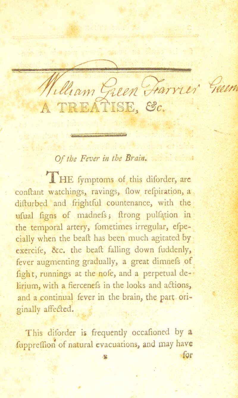 c/farrt/S Of the Fever in the Brain. .*HE fymptoms of this diforder, arc conftarit watchings, ravings, flow refpiration, a diflurbed and frightful countenance, with the ufual figns of madnefs ■, ftrong pul faction in the temporal artery, fometimes irregular, efpe- cially when the bead has been much agitated by exercife, &c. the bead; falling down fuddenly, fever augmenting gradually, a great dimnefs of fight, runnings at the nofe, and a perpetual de- lirium, with a fiercenefs in the looks and actions, and a continual fever in the brain, the part ori- ginally affedted. A W •** This diforder is frequently occafioned by a fa r
