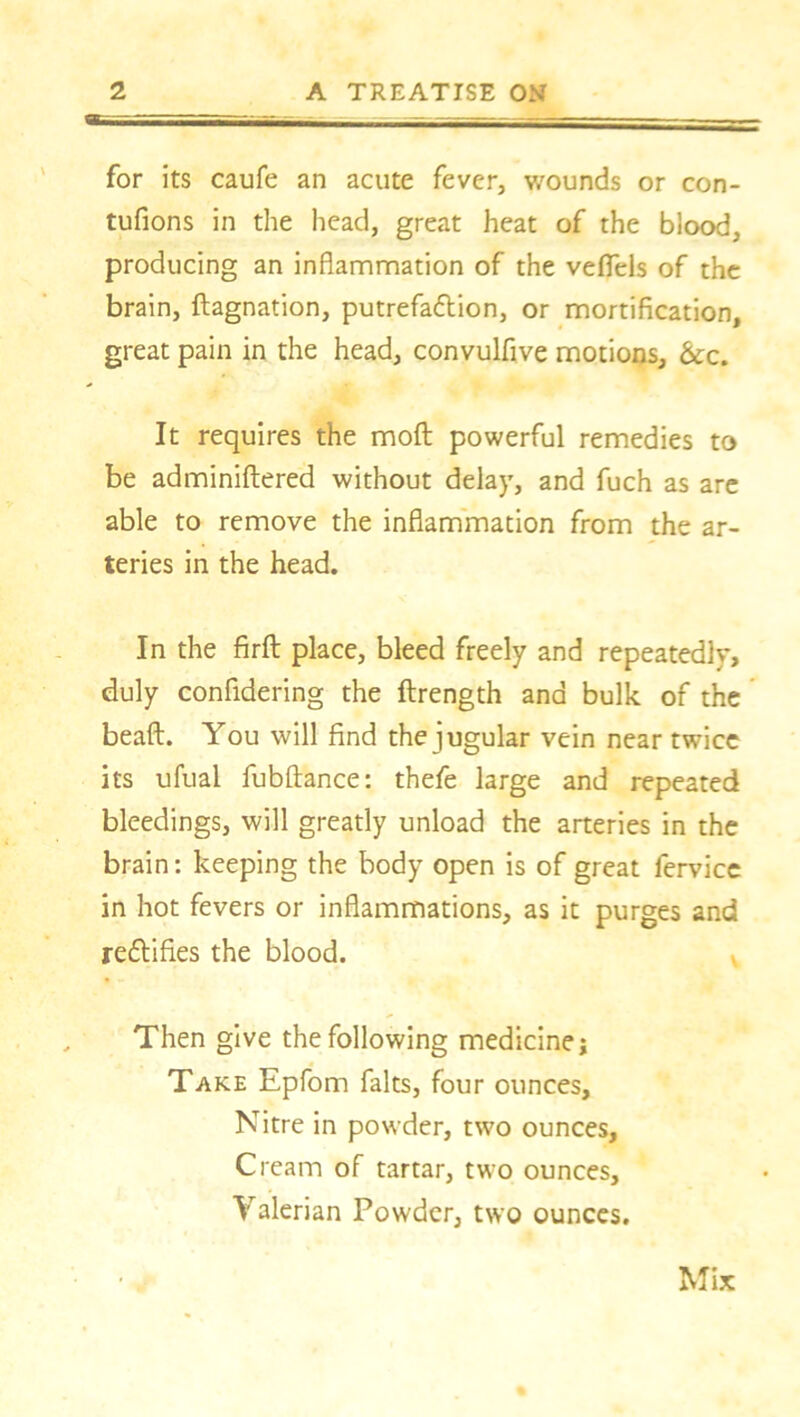 for its caufe an acute fever, wounds or con- tufions in the head, great heat of the blood, producing an inflammation of the veflels of the brain, ftagnation, putrefa&ion, or mortification, great pain in the head, convulfive motions, &c. It requires the moft powerful remedies to be adminiftered without delay, and fuch as are able to remove the inflammation from the ar- teries in the head. In the firft place, bleed freely and repeatedly, duly confidering the ftrength and bulk of the beaft. You will find the jugular vein near twice its ufual fubftance: thefe large and repeated bleedings, will greatly unload the arteries in the brain: keeping the body open is of great fervice in hot fevers or inflammations, as it purges and rectifies the blood. Then give the following medicine; Take Epfom falts, four ounces. Nitre in powder, two ounces. Cream of tartar, two ounces, Yalerian Powder, two ounces. Mix