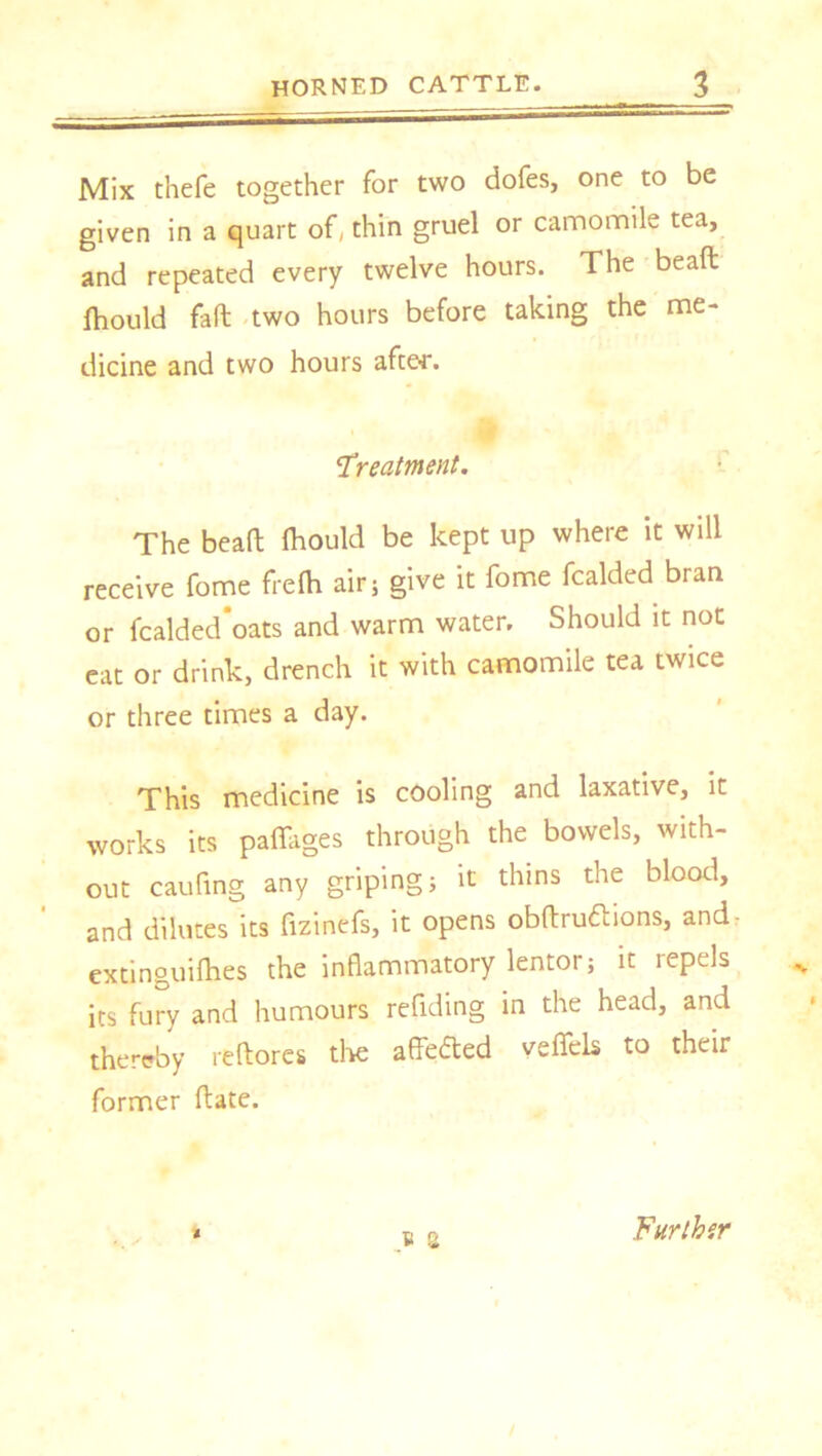 Mix thefe together for two dofes, one to be given in a quart of, thin gruel or camomile tea, and repeated every twelve hours. The bead Ihould fad two hours before taking the me- dicine and two hours after. Treatment. The bead flaould be kept up where it will receive fome frelh air; give it feme fealded bran or fealded'oats and warm water. Should it not eat or drink, drench it with camomile tea twice or three times a day. This medicine is cooling and laxative, it works its paflages through the bowels, with- out cauTing any griping; it thins the blood, and dilutes its fizinefs, it opens obdru&ions, and extinguifhes the inflammatory lentor; it repels its fury and humours refilling in the head, and thereby redores the affefted veffcls to their former date. ® a i Further