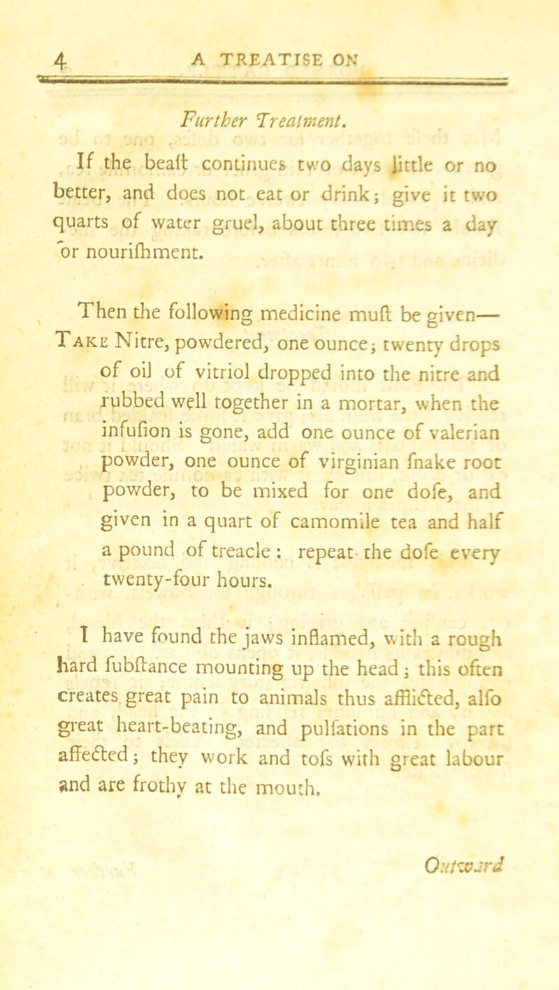 Further Treatment. - ■ lJ **»• * -»■ * If the bealt continues two days little or no better, and does not eat or drink; give it two quarts of water gruel, about three times a day or nourifhment. Then the following medicine muft be given— Take Nitre, powdered, one ounce; twenty drops of oil of vitriol dropped into the nitre and rubbed well together in a mortar, when the infufion is gone, add one ounce of valerian powder, one ounce of Virginian fnake root powder, to be mixed for one dofe, and given in a quart of camomile tea and half a pound of treacle : repeat the dofe every twenty-four hours. I have found the jaws inflamed, vith a rough hard fubftance mounting up the head; this often creates great pain to animals thus afflidted, alfo great heart-beating, and pulfations in the part affedted; they work and tofs with great labour and are frothy at the mouth. Outward