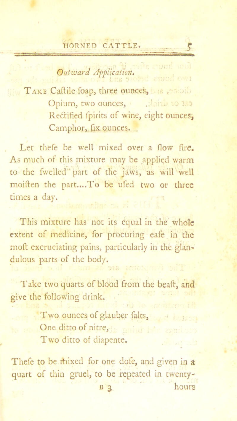 HORNED CATTLE. _ £ . -p ,'i■ ■ • Outward Application. Take Caftile foap, three ounces. Opium, two ounces, i n.i : .. Rectified fpirits of wine, eight ounces. Camphor, fix ounces. Let thefe be well mixed over a flow fire. As much of this mixture may be applied warm to the fwelled part of the jaws, as will well moiften the part....To be ufed two or three times a day. This mixture has not its equal in the whole extent of medicine, for procuring eafe in the moft excruciating pains, particularly in the glan~ dulous parts of the body. Take two quarts of blood from the beaft, and give the following drink. Two ounces of glauber falts, One ditto of nitre, Two ditto of diapente. Thefe to be rtiixed for one dofe, and given in a quart of thin gruel, to be repeated in twenty-
