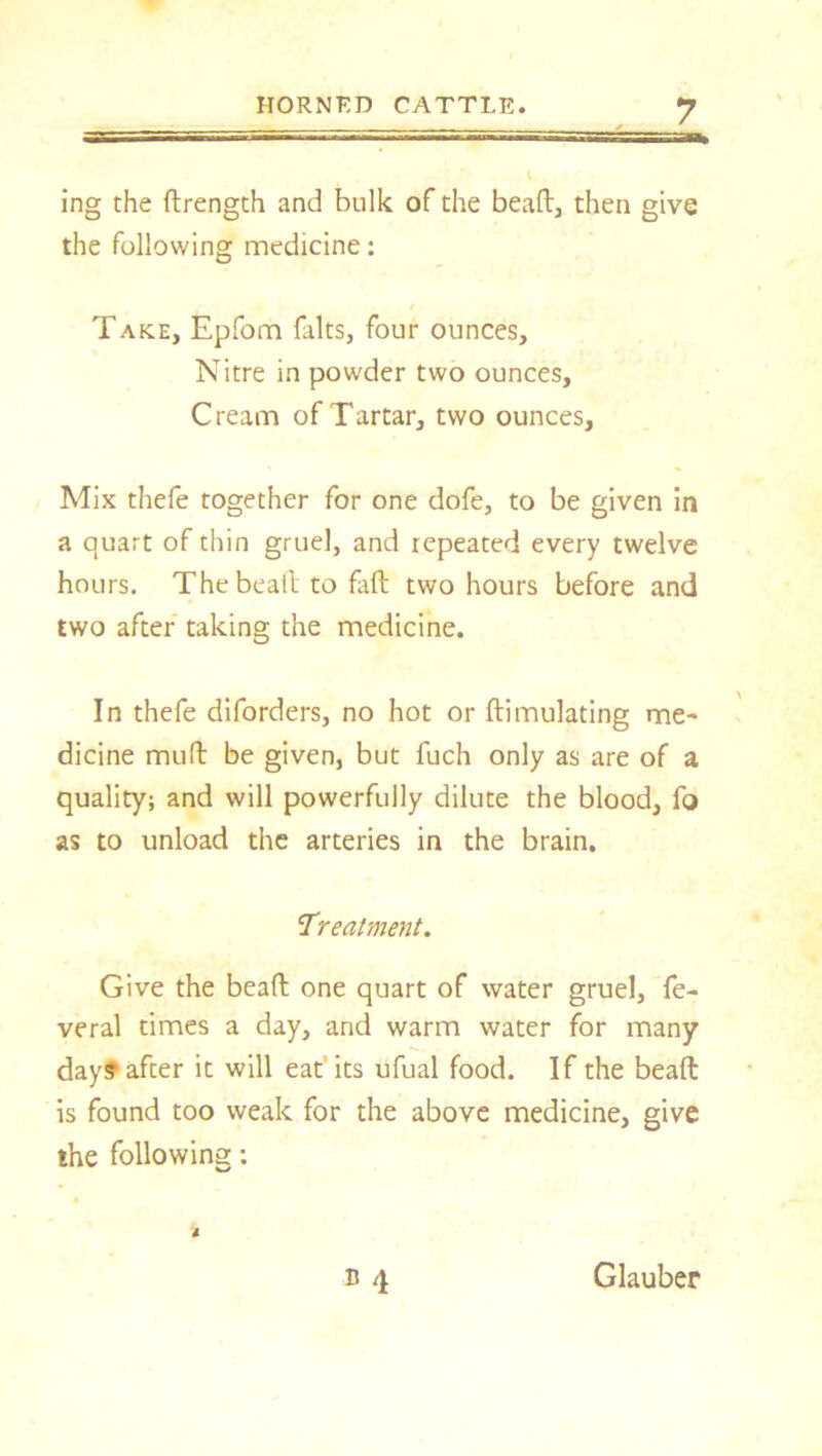 ing the ftrength and bulk of the bead, then give the following medicine: Take, Epfom falts, four ounces. Nitre in powder two ounces. Cream of Tartar, two ounces. Mix thefe together for one dofe, to be given in a quart of thin gruel, and repeated every twelve hours. Thebeatl to fall two hours before and two after taking the medicine. In thefe diforders, no hot or ftimulating me- dicine mull be given, but fuch only as are of a quality; and will powerfully dilute the blood, fa as to unload the arteries in the brain. Treatment. Give the bead one quart of water gruel, fe- veral times a day, and warm water for many day? after it will eat'its ufual food. If the beaft is found too weak for the above medicine, give the following: B 4 l Glauber