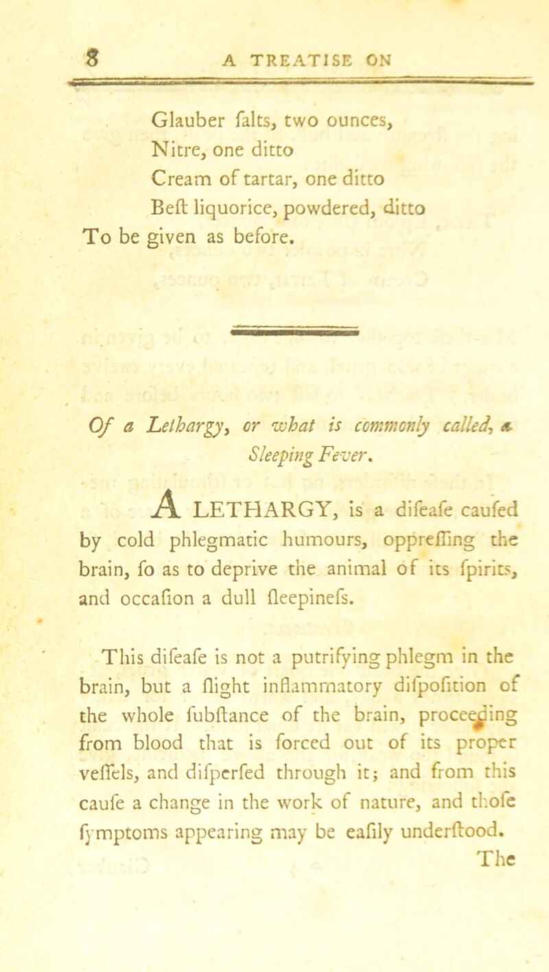 Glauber falts, two ounces, Nitre, one ditto Cream of tartar, one ditto Bell liquorice, powdered, ditto To be given as before. Of a Lethargy, or what is commonly called\ a by cold phlegmatic humours, opprefling the brain, fo as to deprive the animal of its fpirits, and occafion a dull fleepinefs. This difeafe is not a putrifying phlegm in the brain, but a flight inflammatory dilpofition of the whole fubftance of the brain, proceeding from blood that is forced out of its proper vefiels, and difperfed through it; and from this caufe a change in the work of nature, and thofe f) mptoms appearing may be eafily underftood. Sleeping Fever. difeafe caufed The