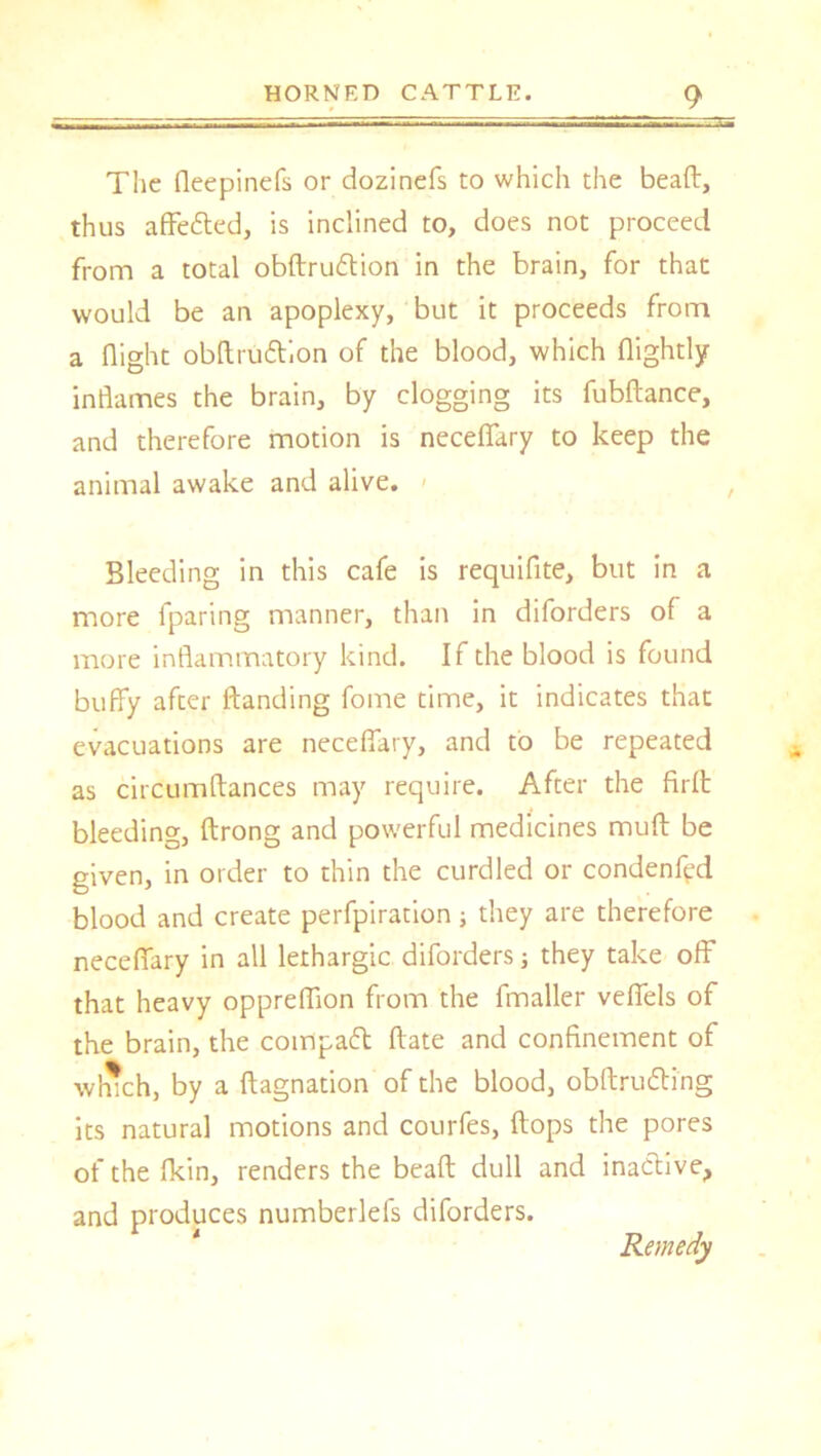The fleepinefs or dozinefs to which the bead, thus affefted, is inclined to, does not proceed from a total obftruftion in the brain, for that would be an apoplexy, but it proceeds from a flight obftruttion of the blood, which (lightly inflames the brain, by clogging its fubftance, and therefore motion is neceflary to keep the animal awake and alive. Bleeding in this cafe is requifite, but in a more fparing manner, than in diforders of a more inflammatory kind. If the blood is found buffy after (landing fome time, it indicates that evacuations are neceflary, and to be repeated as circumftances may require. After the fir(t bleeding, ftrong and powerful medicines mud be given, in order to thin the curdled or condenfyd blood and create perfpiration; they are therefore neceflary in all lethargic diforders; they take off that heavy oppreflion from the fmaller veflels of the brain, the compact (late and confinement of winch, by a {(agnation of the blood, obftrutting its natural motions and courfes, flops the pores of the fkin, renders the beaft dull and inactive, and produces numberlefs diforders. Remedy