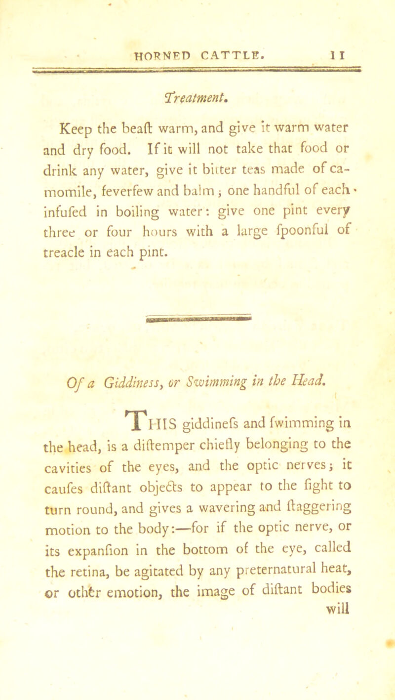 treatment. Keep the head warm, and give it warm water and dry food. If it will not take that food or drink any water, give it bitter teas made of ca- momile, feverfew and balm ; one handful of each. • infufed in boiling water: give one pint every three or four hours with a large fpoonful of treacle in each pint. Of a Giddiness, or Swimming in the Head. This giddinefs and fwimming in the head, is a didemper chiefly belonging to the cavities of the eyes, and the optic nerves; it caufes diftant obje&s to appear to the fight to turn round, and gives a wavering and daggering motion to the body:—for if the optic nerve, or its expanfion in the bottom of the eye, called the retina, be agitated by any preternatural heat, or othfer emotion, the image of didant bodies will