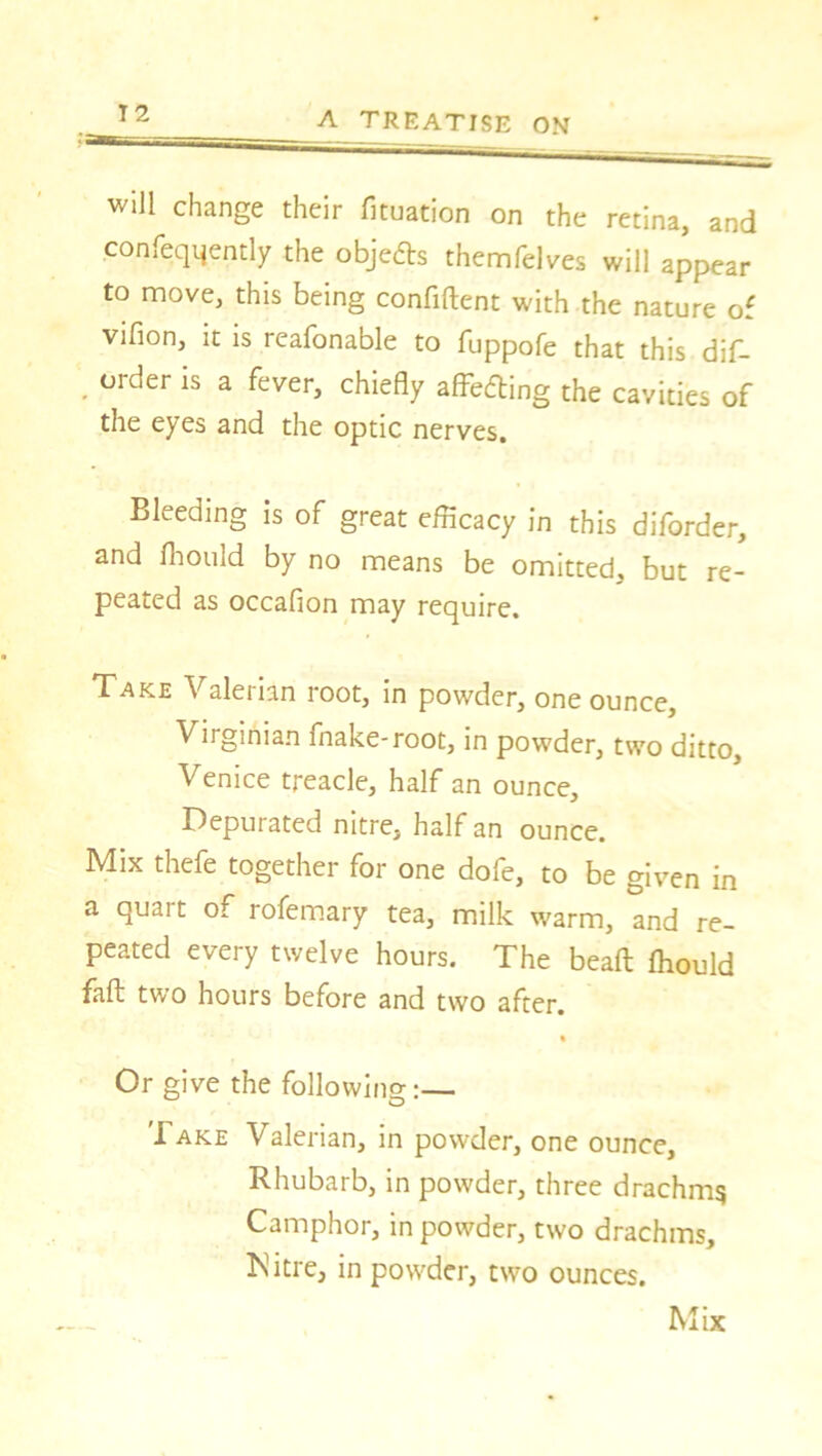 will change their fixation on the retina, and consequently the objects themfelves will appear to move, this being confident with the nature o vifion, it is reafonable to fuppofe that this dif- order is a fever, chiefly affedling the cavities of the eyes and the optic nerves. Bleeding is of great efficacy in this diforder, and fhould by no means be omitted, but re- peated as occafion may require. Take Valerian root, in powder, one ounce, Virginian fnake-root, in powder, two ditto, Venice treacle, half an ounce. Depurated nitre, half an ounce. Mix thefe together for one dofe, to be given in a quart of rofemary tea, milk warm, and re- peated every twelve hours. The bead ffiould fad two hours before and two after. Or give the following:— 'I ake Valerian, in powder, one ounce. Rhubarb, in powder, three drachms Camphor, in powder, two drachms, ISitre, in powder, two ounces. Mix V* 4
