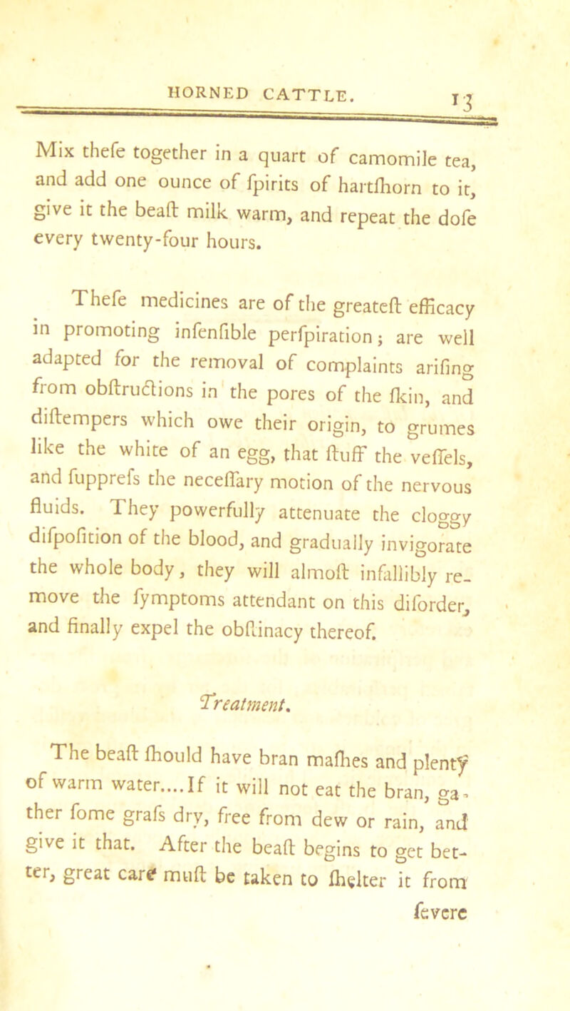 T3 Mix thefe together in a quart of camomile tea, and add one ounce of fpirits of hartfhorn to it, give it the beaft milie warm, and repeat the dofe every twenty-four hours. Thefe medicines are of the greateft efficacy in promoting infenfible perfpiration; are well adapted for the removal of complaints arifing from obftrutfions in the pores of the fkin, and diftempers which owe their origin, to grumes like the white of an egg, that fluff the veffels, and fupprefs the neceffary motion of the nervous fluids. They powerfully attenuate the clo°-ow difpofition of the blood, and gradually invigorate the whole body, they will almoft infallibly re- move the fymptoms attendant on this diforder, and finally expel the obflinacy thereof. 1Treatment. The beaft fhould have bran mafhes and plenty of warm water....If it will not eat the bran, ga^ ther fome grafs dry, free from dew or rain, and give it that. After the beaft begins to get bet- ter, great care* muft be taken to fhglter it from fcvcre