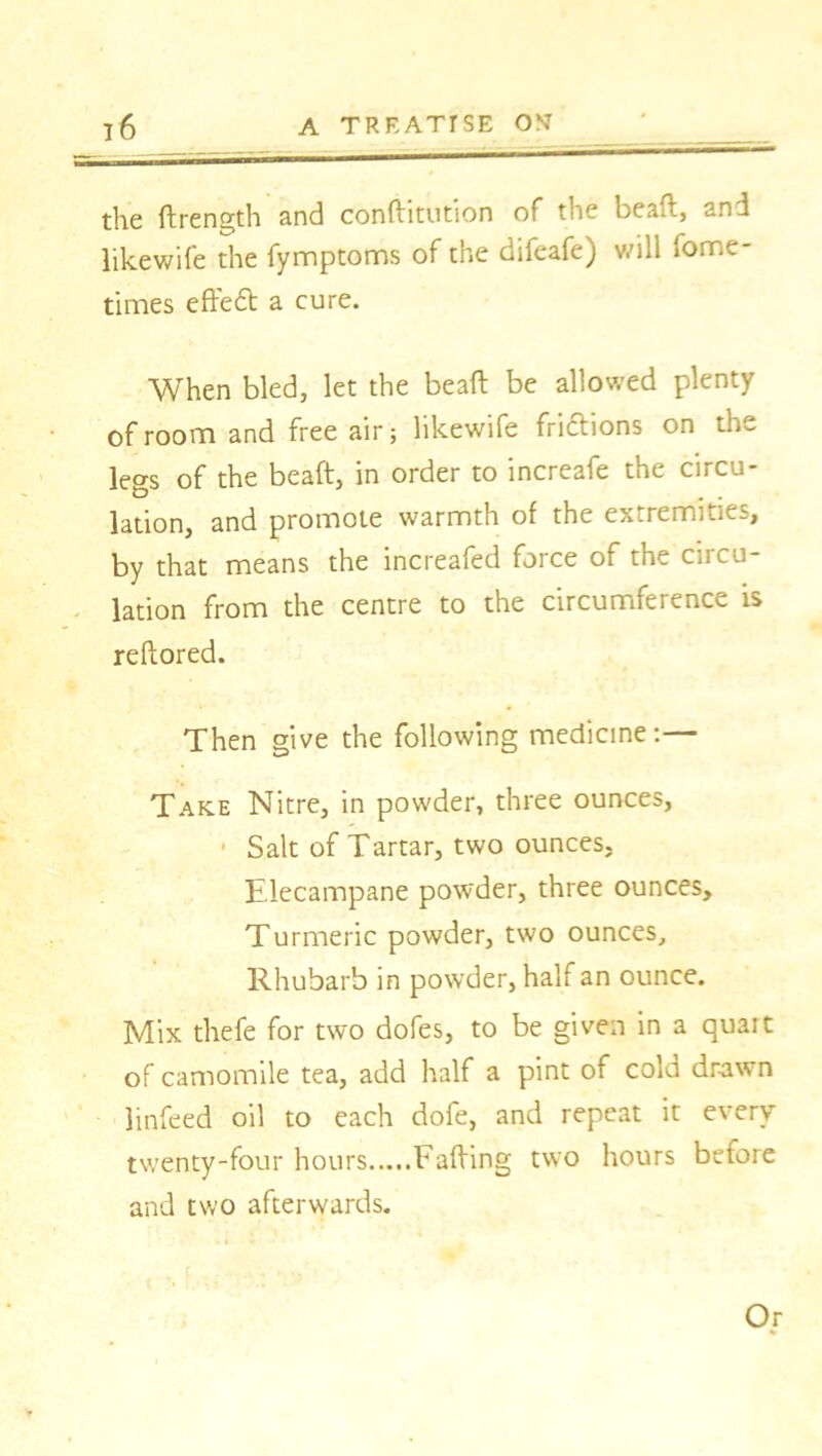 the ffrength and conffitution of the bead, and likewife the fymptoms of the difeafe) will fome- times effeft a cure. When bled, let the bead be allowed plenty of room and free air; likewife fri&ions on the legs of the beaft, in order to increafe the circu- lation, and promote warmth of the extremities, by that means the increafed force of the circu- lation from the centre to the circumference is reftored. Then give the following medicine:— Take Nitre, in powder, three ounces, * Salt of Tartar, two ounces, Elecampane powder, three ounces. Turmeric powder, two ounces. Rhubarb in powder, half an ounce. Mix thefe for two dofes, to be given in a quait of camomile tea, add half a pint of cold drawn linfeed oil to each dofe, and repeat it every twenty-four hours Faffing two hours before and two afterwards. Or