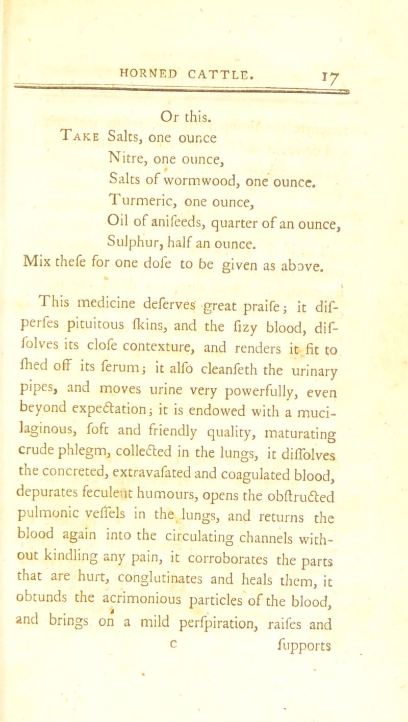 Or this. Take Salts, one ounce Nitre, one ounce. Salts of wormwood, one ounce. Turmeric, one ounce. Oil of anifeeds, quarter of an ounce, Sulphur, half an ounce. Mix thefe for one dole to be given as above. % This medicine deferves great praife; it dif- perfes pituitous lkins, and the fizy blood, dif- folves its clofe contexture, and renders it fit to fhed off its ferum; it alfo cleanfeth the urinary pipes, and moves urine very powerfully, even beyond expectation; it is endowed with a muci- laginous, foft and friendly quality, maturating crude phlegm, collected in the lungs, it diffolves the concreted, extravafated and coagulated blood, depurates feculent humours, opens the obftructed pulmonic veffels in the lungs, and returns the blood again into the circulating channels with- out kindling any pain, it corroborates the parts that are hurt, conglutinates and heals them, it obtunds the acrimonious particles of the blood, and brings on a mild perfpiration, raifes and c fupports