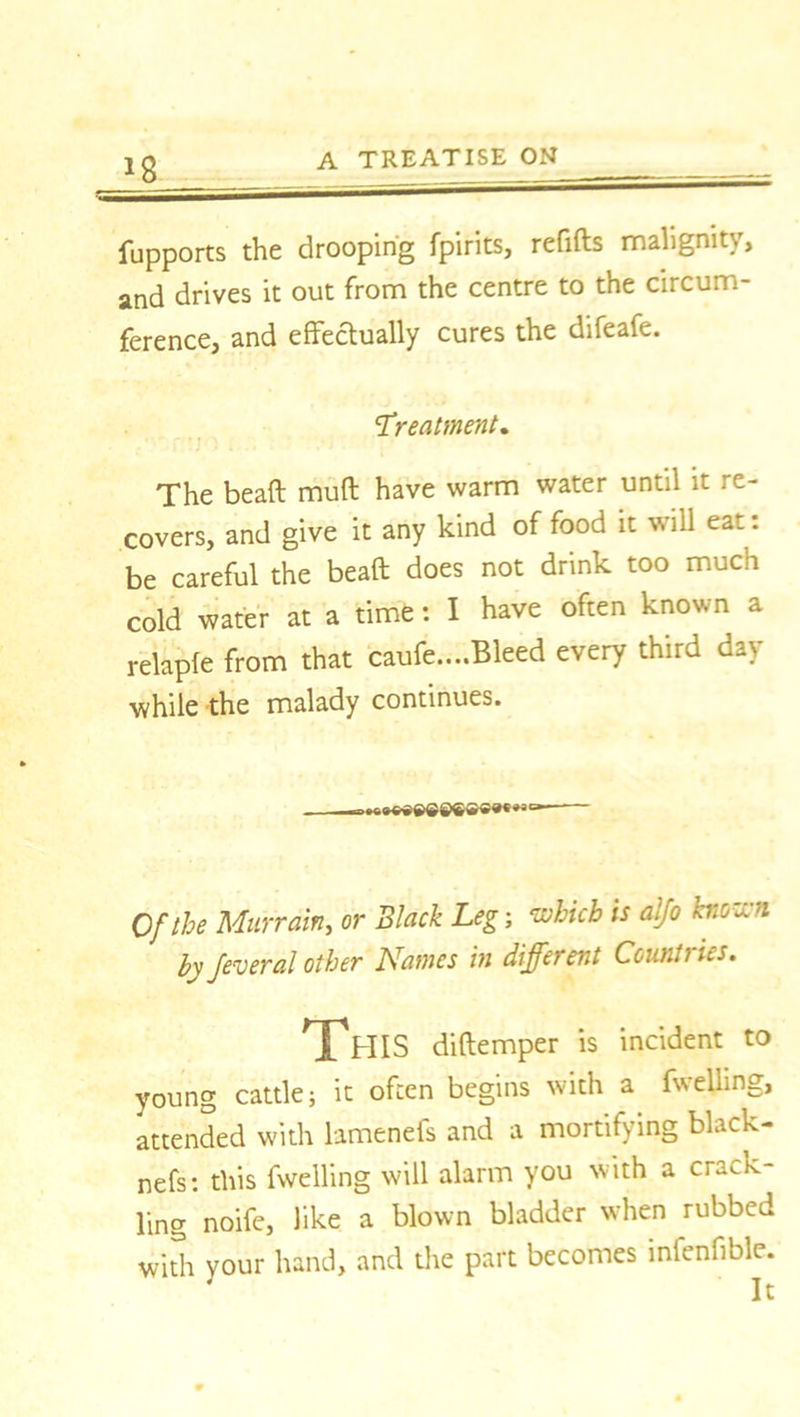 *8 fupports the drooping fpirits, refills malignity, and drives it out from the centre to the circum- ference, and effectually cures the difeafe. Treatment. The bead mud have warm water until it re- covers, and give it any kind of food it will eat: be careful the bead does not drink too much cold water at a time t I have often known a relaple from that caufe....Bleed every third day while the malady continues. Of the Murrain, or Black Leg; which is aljo known by feveral other Names in different Countries. This didemper is incident to young cattle; it often begins with a fwelling, attended with lamenefs and a mortifying black- nefs: this fwelling will alarm you with a crack- ling noife, like a blown bladder when rubbed with your hand, and the part becomes inlenfible. It