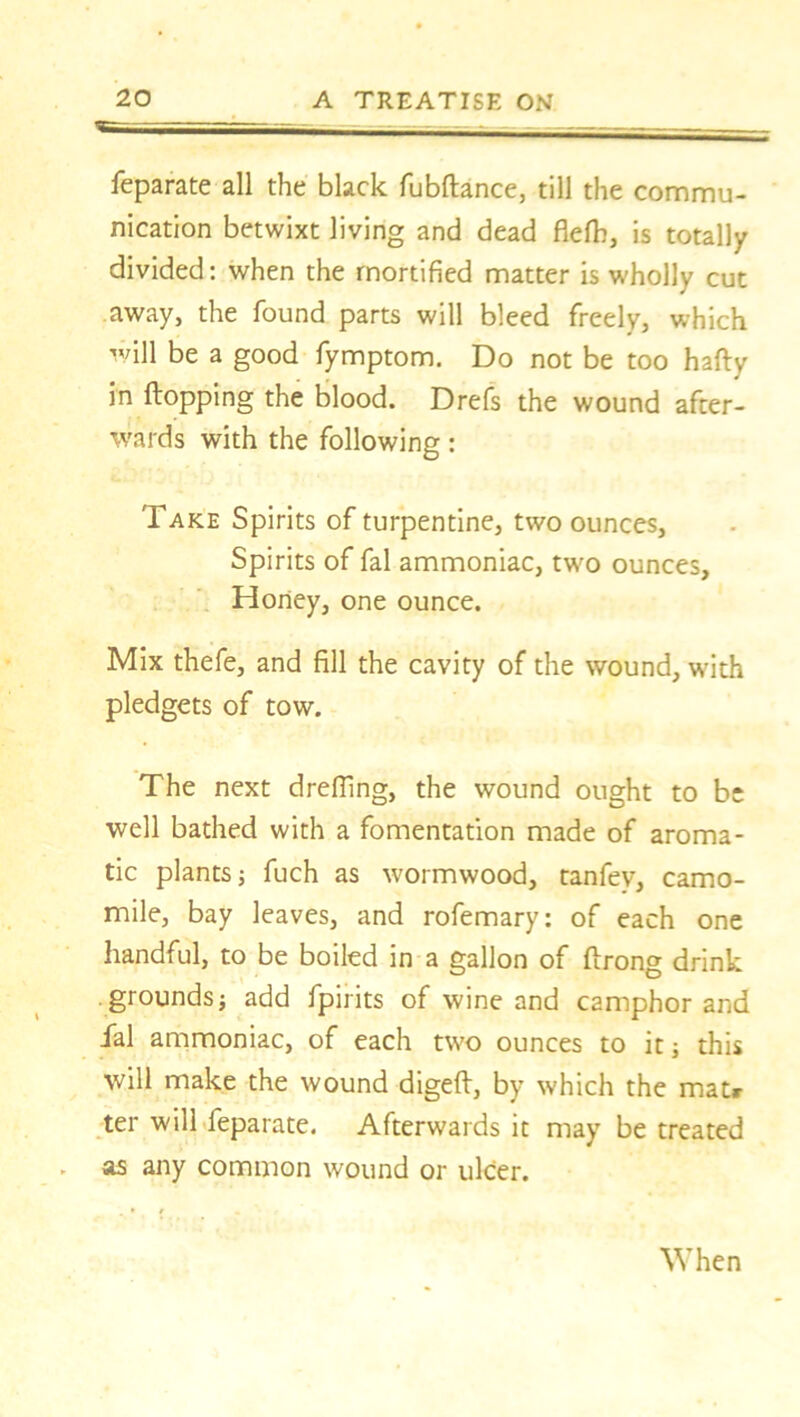 feparate all the black fubftance, till the commu- nication betwixt living and dead flefb, is totally divided: when the mortified matter is wholly cut away, the found parts will bleed freely, which will be a good fymptom. Do not be too hafty in flopping the blood. Drefs the wound after- wards with the following: Take Spirits of turpentine, two ounces, Spirits of fal ammoniac, two ounces. Honey, one ounce. Mix thefe, and fill the cavity of the wound, with pledgets of tow. The next dreffing, the wound ought to be well bathed with a fomentation made of aroma- tic plants j fuch as wormwood, tanfev, camo- mile, bay leaves, and rofemary: of each one handful, to be boiled in a gallon of flrong drink grounds} add fpirits of wine and camphor and fal ammoniac, of each two ounces to it} this will make the wound digefl, by which the mat* ter will feparate. Afterwards it may be treated as any common wound or ulcer. When