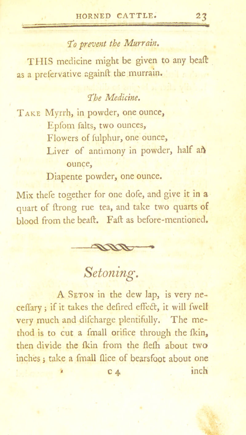 T0 prevent the Murrain. THIS medicine might be given to any beaft as a preiervative againft the murrain. ‘The Medicine. Take Myrrh, in powder, one ounce, Epfom falts, two ounces. Flowers of fulphur, one ounce. Liver of antimony in powder, half aft ounce, Diapente powder, one ounce. Mix thefe together for one dofe, and give it in a quart of ftrong rue tea, and take two quarts of blood from the beaft. Faft as before-mentioned. Setoning. A Seton in the dew lap, is very ne- ceffary; if it takes the defired effedt, it will fwelt very much and difcharge plentifully. The me- thod is to cut a fmall orifice through the fkin, then divide the fkin from the fiefh about two inches; take a fmall flice of bearsfoot about one * c 4 inch