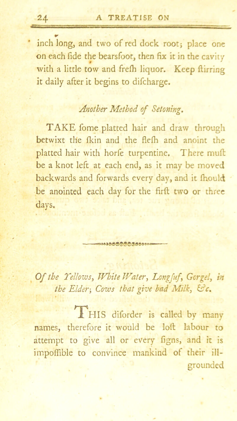 •r ' inch long, and two of red dock root; place one on each fide the bearsfoot, then fix it in the cavity with a little tow and frefh liquor. Keep ftirring it daily after it begins to difcharge. Another Method of Setoning. TAKE fome platted hair and draw through betwixt the fkin and the flefh and anoint the platted hair with horfe turpentine. There mull; be a knot left at each end, as it may be moved backwards and forwards every day, and it fhould be anointed each day for the firft two or three days. , -=>MS8®®©gl©308855=—— Of the Yellows, TVbite Water, Longfuf Gorge!, in the Elder; Cows that give bad Milk, idc. 1 HIS diforder is called by many names, therefore it would be loft labour to attempt to give all or every figns, and it is impoffible to convince mankind of their ill- grounded