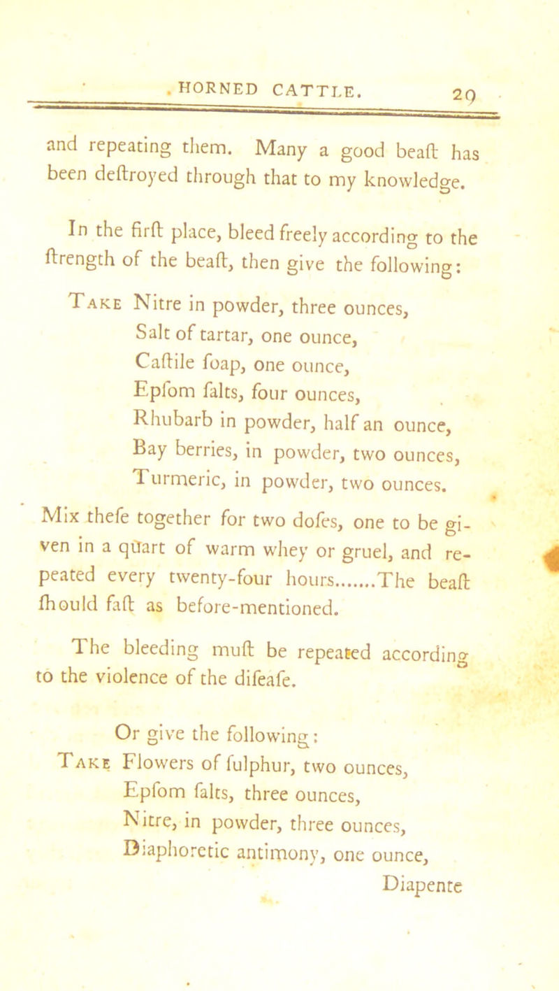 2Q and repeating them. Many a good bead has been dedroyed through that to my knowledge. In the fird place, bleed freely according to the ftrength of the bead, then give the following: Take Nitre in powder, three ounces, Salt of tartar, one ounce, Caftile foap, one ounce, Eplom falts, four ounces, Rhubarb in powder, half an ounce. Bay berries, in powder, two ounces, Turmeric, in powder, two ounces. Mix thefe together for two doles, one to be gi- ven in a qtiart of warm whey or gruel, and re- peated every twenty-four hours The bead fhould fad as before-mentioned. The bleeding mud be repealed according to the violence of the difeafe. Or give the following: Take Flowers of fulphur, two ounces, Epfom falts, three ounces, Nitre, in powder, three ounces, Diaphoretic antimony, one ounce, Diapente