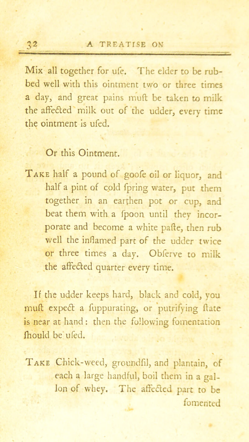 Mix all together for ufe. The elder to be rub- bed well with this ointment two or three times a day, and great pains muft be taken to milk the affedted milk out of the udder, every time the ointment is ufed. Or this Ointment. Take half a pound of goofe oil or liquor, and half a pint of cold fpring water, put them together in an earthen pot or cup, and beat them with a fpoon until they incor- porate and become a white pafte, then rub well the inflamed part of the udder twice or three times a day. Obferve to milk the affedted quarter every time. If the udder keeps hard, black and cold, you muft expedt a fuppurating, or putrifying ftate is near at hand: then the following fomentation fhould be ufed. Take Chick-weed, groundfil, and plantain, of each a large handful, boil them in a gal- lon of whey. The affecled part to be fomented