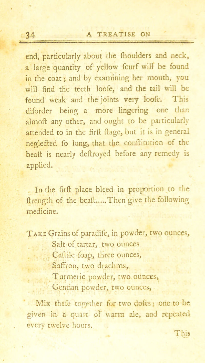 end, particularly about the fhoulders and neck, a large quantity of yellow fcurf will be found in the coat; and by examining her mouth, you will find the teeth loofe, and the tail will be found weak and the joints very loofe. This diforder being a more lingering one than almoft any other, and ought to be particularly- attended to in the fir ft ftage, but it is in general negle&ed fo long, that the conftitution of the bea(t is nearly deftroyed before any remedy is applied. In the firft place bleed in proportion to the ftrength of the bead Then give the following medicine. Take Grains of paradife, in powder, two ounces. Salt of tartar, two ounces Caftil-e foap, three ounces. Saffron, two drachms. Turmeric powder, two ounces, - Gentian powder, two ounces, 1 ' « j 1 r Mix thefe together for two dofes: one to be given in a quart of warm ale, and repeated every twelve hours. This
