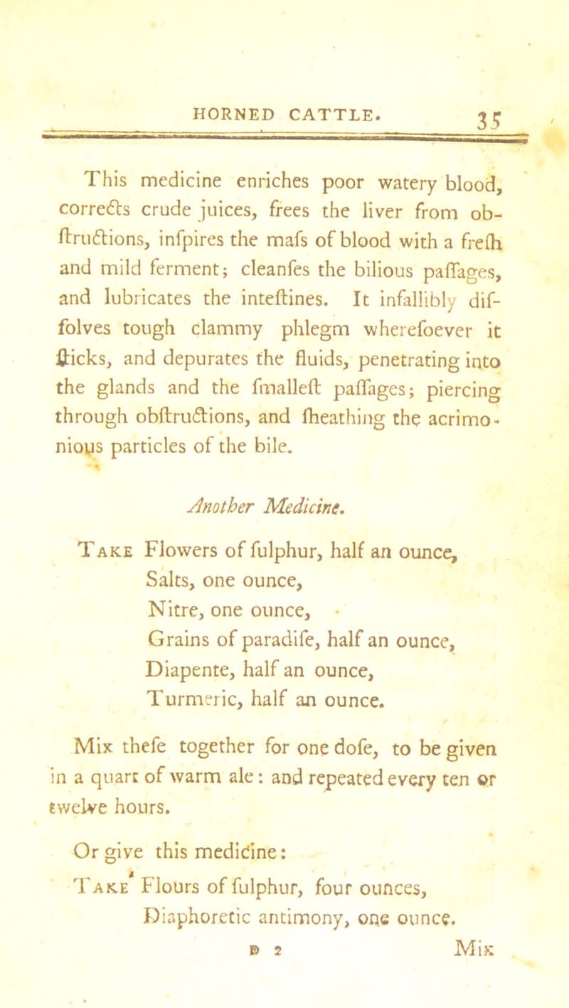 This medicine enriches poor watery blood, corredts crude juices, frees the liver from ob- ftrudtions, infpires the mafs of blood with a frelh and mild ferment; cleanfes the bilious pafiages, and lubricates the inteftines. It infallibly dif- folves tough clammy phlegm wherefoever it fticks, and depurates the fluids, penetrating into the glands and the fmalleft paflages; piercing through obftrudtions, and fheathing the acrimo- nious particles of the bile. *4 Another Medicine. Take Flowers of fulphur, half an ounce. Salts, one ounce, Nitre, one ounce, • Grains of paradife, half an ounce, Diapente, half an ounce, Turmeric, half an ounce. Mix thefe together for one dofe, to be given in a quart of warm ale; and repeated every ten or twelve hours. Or give this medicine: Take Flours of fulphur, four ounces. Diaphoretic antimony, 0Qe ounce. Mix B 2