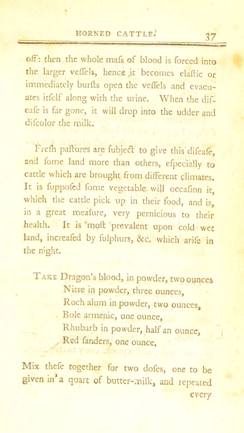 off: then the whole mafs of blood is forced into the larger veflels, hence „it becomes elaftic or immediately burfts open the veflels and evacu- ates itfelf along with the urine. When the dif- eafe is far gone, it will drop into the udder and difcolor the milk. Frefh paftures are fubjeft to give this difeafe, and fome land more than others, efpecially to cattle which are brought from different climates. It is fuppofcd fome vegetable, will occafion it, which the cattle pick up in their food, and is, in a great meafure, very pernicious to their health. It is “moft prevalent upon cold wet land, increafed by fulphurs, &c. which arife in the night. Fake Dragon s blood, in powder, two ounces Nitre in powder, three ounces, Roch alum in powder, two ounces. Bole armenic, one ounce, Rhubarb in powder, half an ounce, y Red fanders, one ounce. Mix thefe together for two dofes, one to be given in a quart of butter-milk, and repeated every