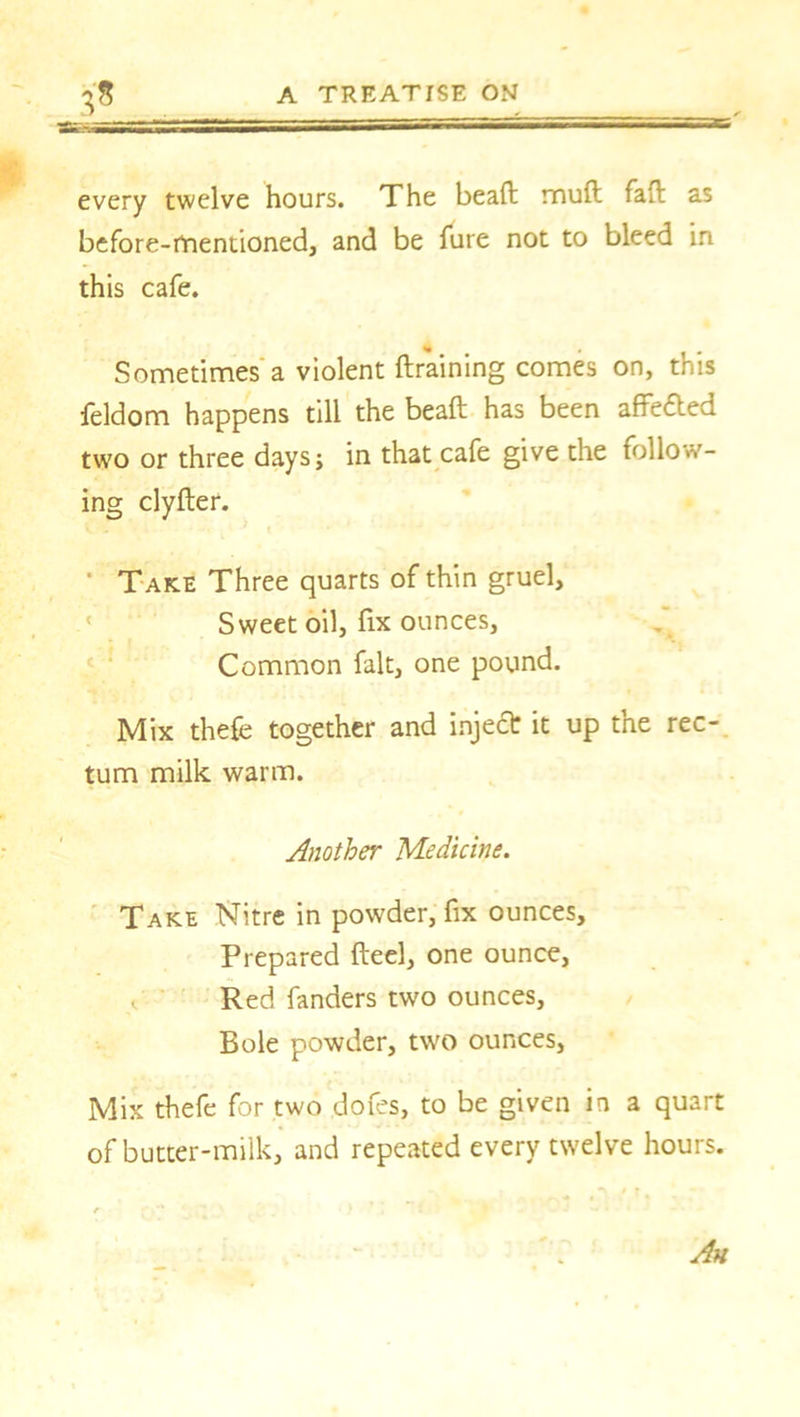 -Tm-SSi every twelve hours. The bead mud fad as before-mentioned, and be dire not to bleed in this cafe. Sometimes a violent draining comes on, this feldom happens till the bead has been affe&ed two or three days j in that cafe give the follow- ing clyder. Take Three quarts of thin gruel. Sweet oil, fix ounces, Common fait, one pound. Mix thefe together and inject it up the rec- tum milk warm. Another Medicine. Take Nitre in powder, fix ounces. Prepared deel, one ounce, Red fanders two ounces. Bole powder, two ounces, Mix thefe for two dofes, to be given in a quart of butter-milk, and repeated every twelve hours. Ah