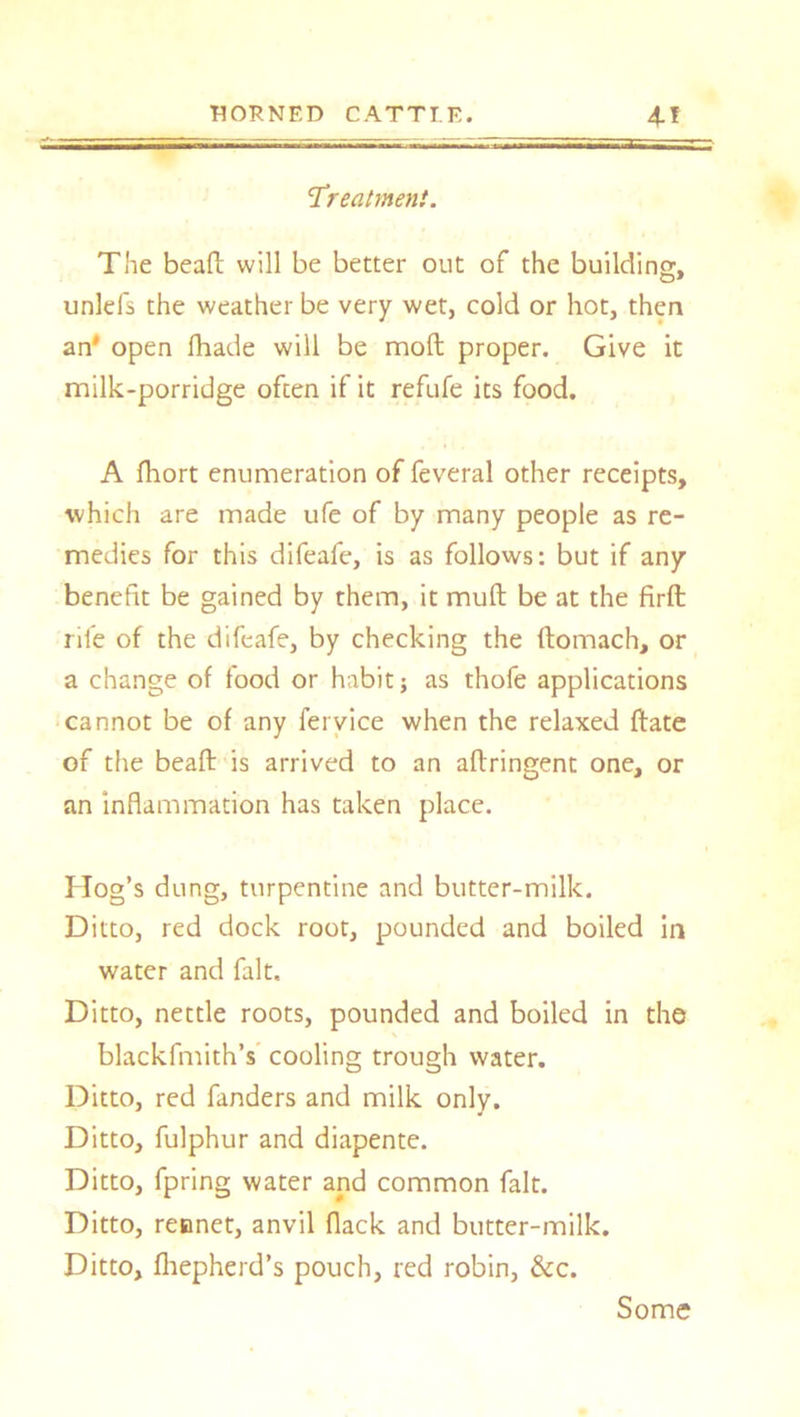 'Treatment. The beafb will be better out of the building, unlefs the weather be very wet, cold or hot, then an' open fhade will be moll proper. Give it milk-porridge often if it refufe its food. A fhort enumeration of feveral other receipts, which are made ufe of by many people as re- medies for this difeafe, is as follows: but if any benefit be gained by them, it mull be at the firft rile of the difeafe, by checking the ftomach, or a change of food or habit; as thofe applications cannot be of any fervice when the relaxed ftate of the bead: is arrived to an aftringent one, or an inflammation has taken place. Hog’s dung, turpentine and butter-milk. Ditto, red dock root, pounded and boiled in water and fait. Ditto, nettle roots, pounded and boiled in the blackfmith’s cooling trough water. Ditto, red fanders and milk only. Ditto, fulphur and diapente. Ditto, fpring water and common fait. Ditto, reonet, anvil flack and butter-milk. Ditto, fliepherd’s pouch, red robin, &c. Some