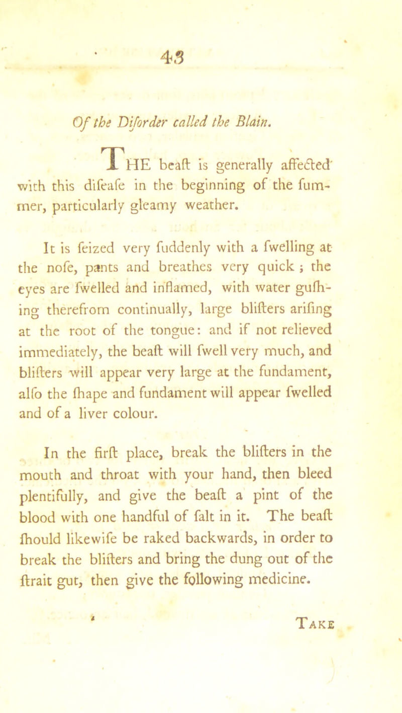 Of the Dijorder called the Blain. The beaft is generally affected with this difeafe in the beginning of the fum- rner, particularly gleamy weather. It is feized very fuddenly with a fwelling at the nofe, pants and breathes very quick ; the eyes are fwelled and inflamed, with water gufh- ing therefrom continually, large blifters arifing at the root of the tongue: and if not relieved immediately, the beaft will fwell very much, and blifters will appear very large at the fundament, alfo the fhape and fundament will appear fwelled and of a liver colour. In the firft place, break the blifters in the mouth and throat with your hand, then bleed plentifully, and give the beaft a pint of the blood with one handful of fait in it. The beaft Ihould likewife be raked backwards, in order to break the blifters and bring the dung out of the ftrait gut, then give the following medicine. 4 Take