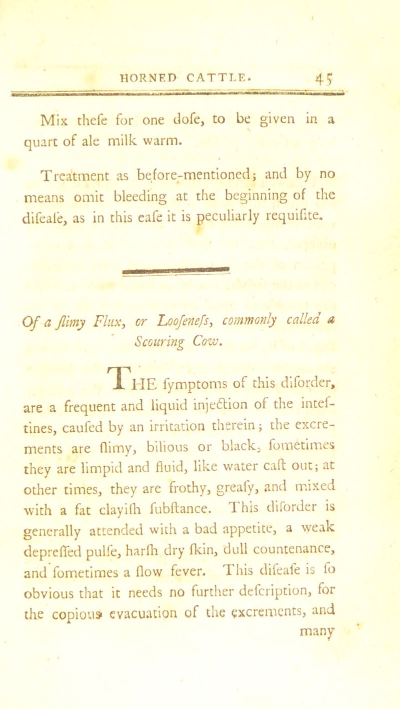 Mix thefe for one dofe, to be given in a quart of ale milk warm. Treatment as before-mentioned; and by no means omit bleeding at the beginning of the difeale, as in this eafe it is peculiarly requifite. Of a filmy Flux, or Loofenefs, commonly called a Scouring Cow. The fymptoms of this diforder, are a frequent and liquid injection of the intef- tines, caufed by an irritation therein; the excre- ments are flimy, bilious or black- fometimes they are limpid and fluid, like water caft out; at other times, they are frothy, greafy, and mixed with a fat clayifh fubftance. d his diforder is generally attended with a bad appetite, a weak deprefled pulfe, harfh dry fkin, dull countenance, and fometimes a flow fever, d his difeafe is fo obvious that it needs no further defeription, for the copiousi evacuation of the excrements, and