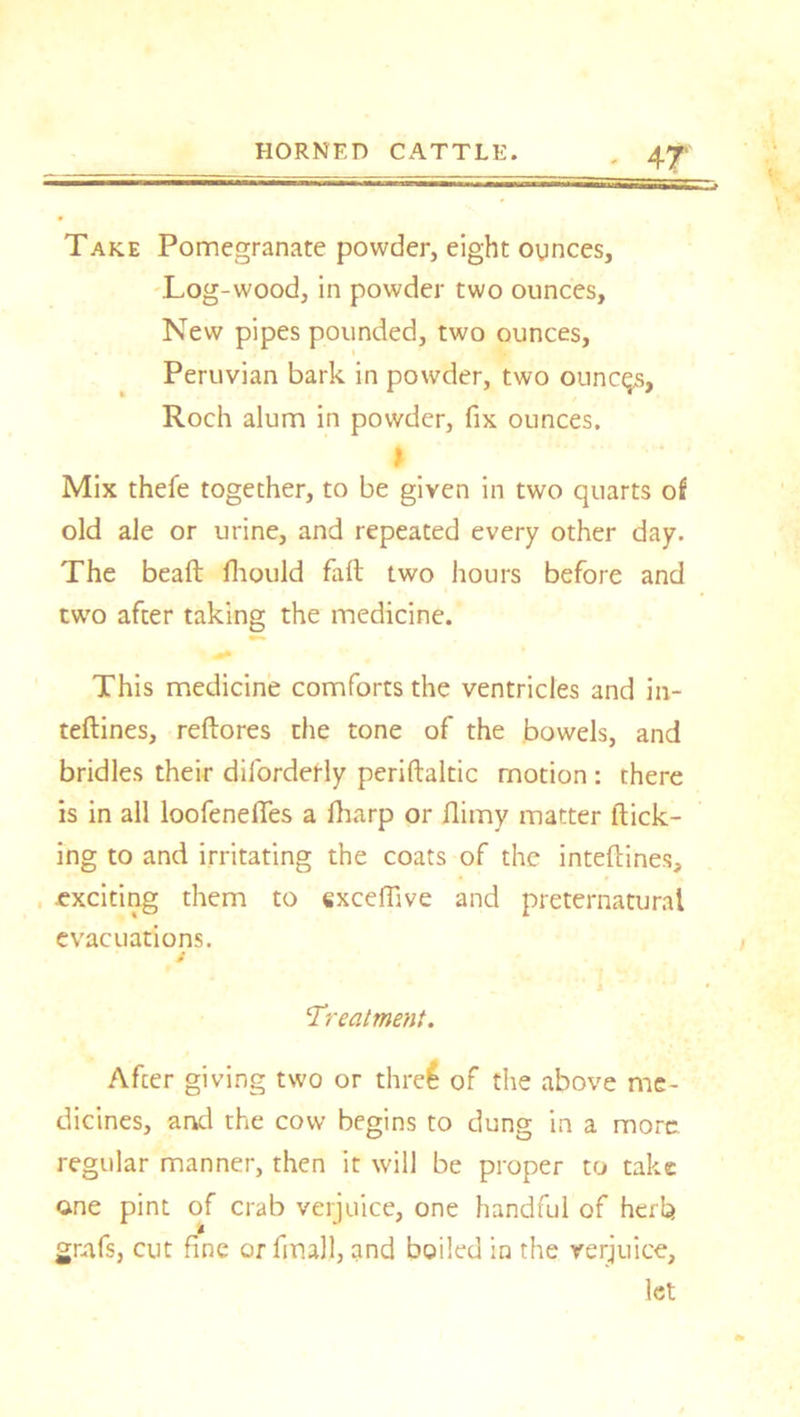Take Pomegranate powder, eight ounces, .Log-wood, in powder two ounces, New pipes pounded, two ounces, Peruvian bark in powder, two ounces, Roch alum in powder, fix ounces. * Mix thefe together, to be given in two quarts of old ale or urine, and repeated every other day. The beaft fhould fall two hours before and two after taking the medicine. This medicine comforts the ventricles and in- teflines, reftores the tone of the bowels, and bridles their diforderly periftaltic motion : there is in all loofeneffes a fliarp or flimy matter flick- ing to and irritating the coats of the inteftines, ■exciting them to exceflive and preternatural evacuations. t ‘Treatment. After giving two or three of the above me- dicines, and the cow begins to dung in a more regular manner, then it will be proper to take one pint of crab verjuice, one handful of herb grafs, cut fine or final), and boiled in the verjuice, let