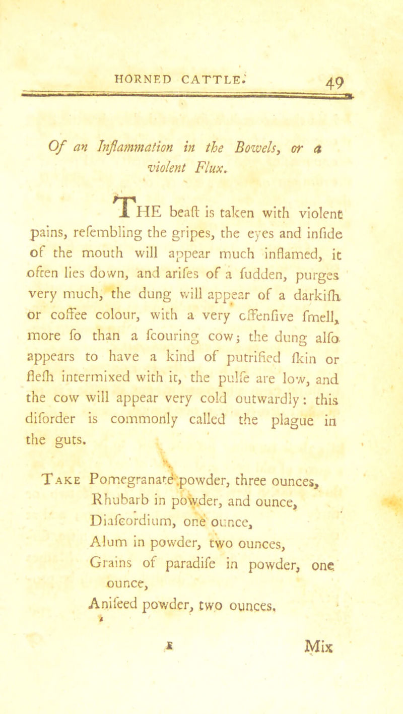 Of an Inflammation in the Bozvels, or a violent Flux. The bead is taken with violent pains, refembling the gripes, the eyes and infide of the mouth will appear much inflamed, it ofcen lies down, and arifes of a fudden, purges very much, the dung will appear of a darkifh. or coffee colour, with a very cffenfive frnell, more fo than a fcouring cowj the dung alfo. appears to have a kind of putrified Hein or flefh intermixed with it, the pulfe are low, and the cow will appear very cold outwardly: this diforder is commonly called the plague in the guts. S Take Pomegranate-.powder, three ounces. Rhubarb in powder, and ounce, Diafcordium, one ounce. Alum in powder, two ounces. Grains of paradife in powder, one. ounce, Anifeed powder, two ounces. Mix