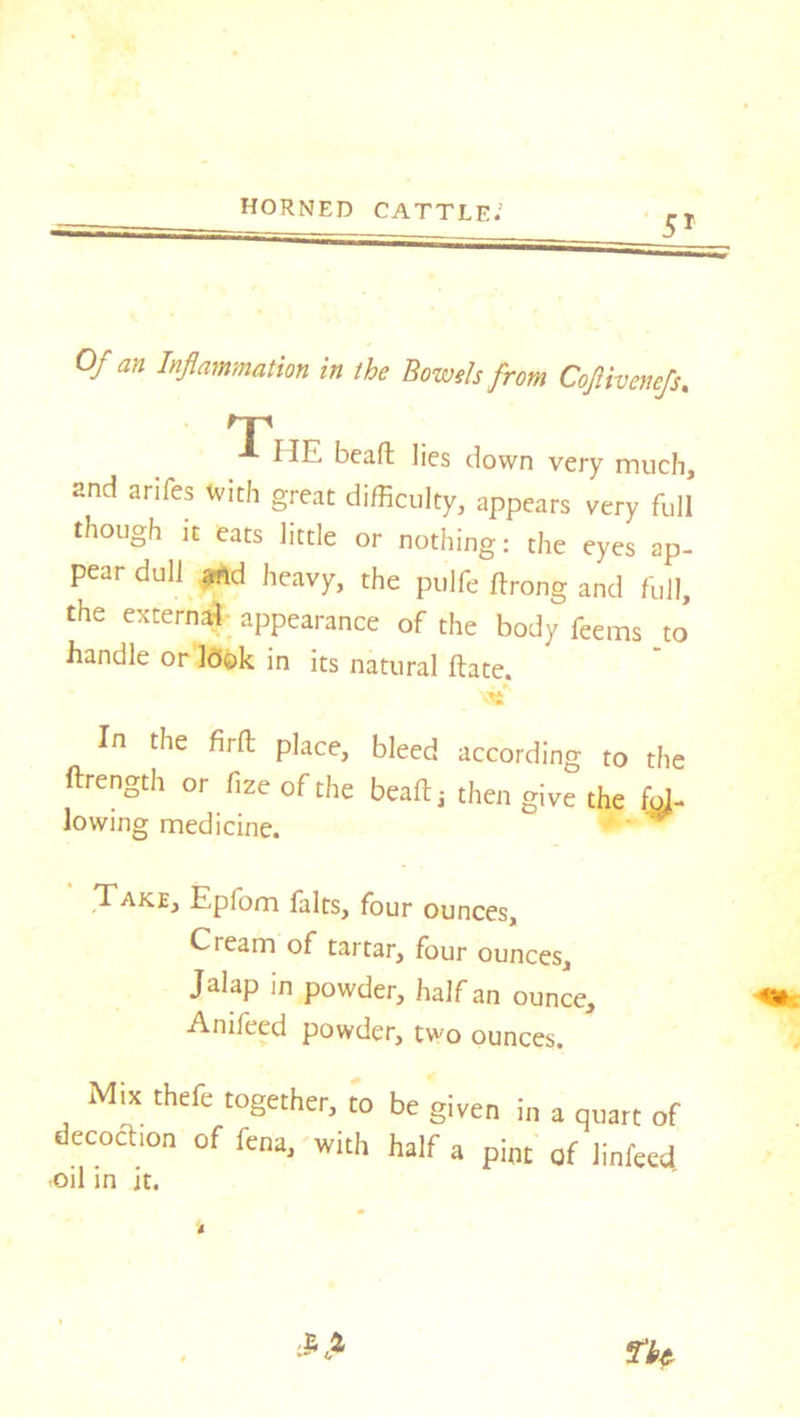 Of an Inflammation in the Bowels from Coftivenefs. rr HE beafl lies down very much, and arifes with great difficulty, appears very full though it eats little or nothing: the eyes ap- pear dull and heavy, the pulfe ftrong and full, the external appearance of the body feems to handle or leek in its natural ftate. <Sfc In the firft place, bleed according to the ftrength or fize of the beafl: * then give the fol- lowing medicine. ' Take, Eplom falts, four ounces. Cream of tartar, four ounces. Jalap in powder, half an ounce, Anifeed powder, two ounces. Mix thefe together, to be given in a quart of decochon of fena, with half a pint of linfeed oil in it.