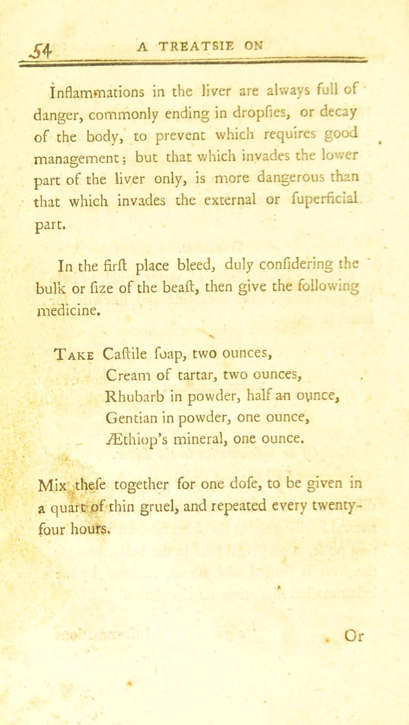 Inflammations in the liver are always full of danger, commonly ending in dropfies, or decay of the body, to prevent which requires good management; but that which invades the lower part of the liver only, is more dangerous than that which invades the external or fuperficial part. In the firft place bleed, duly confidering the bulk or fize of the bead, then give the following medicine. Take Caftile foap, two ounces. Cream of tartar, two ounces. Rhubarb in powder, half an oynce, Gentian in powder, one ounce, iEthiop’s mineral, one ounce. Mix thefe together for one dofe, to be given in a quart of thin gruel, and repeated every twenty- four hours. ft . Or