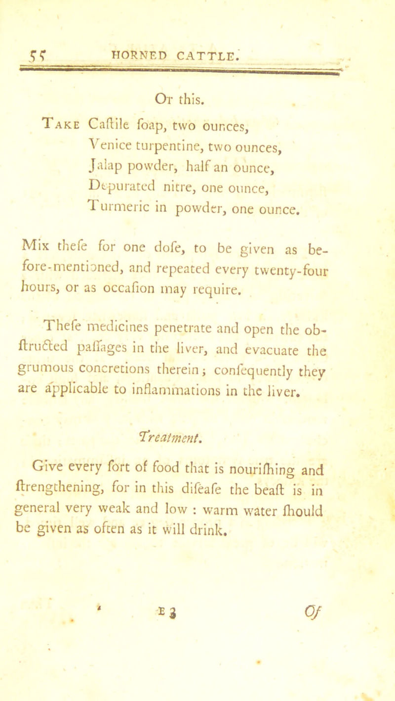 Or this. Take Caftile foap, two ounces, Venice turpentine, two ounces, Jalap powder, half an ounce. Depurated nitre, one ounce, T. urmeric in powder, one ounce. Mix thefe for one dofe, to be given as be- foie-mentioned, and repeated every twenty-four hours, or as occafion may require. Thefe medicines penetrate and open the ob- flrufled palfages in the liver, and evacuate the grumous concretions therein; confequently thev are applicable to inflammations in the liver. Treatment. Give every fort of food that is nourifhing and ftrengthening, for in this difeafe the bead is in general very weak and low : warm water fliould be given as often as it will drink.