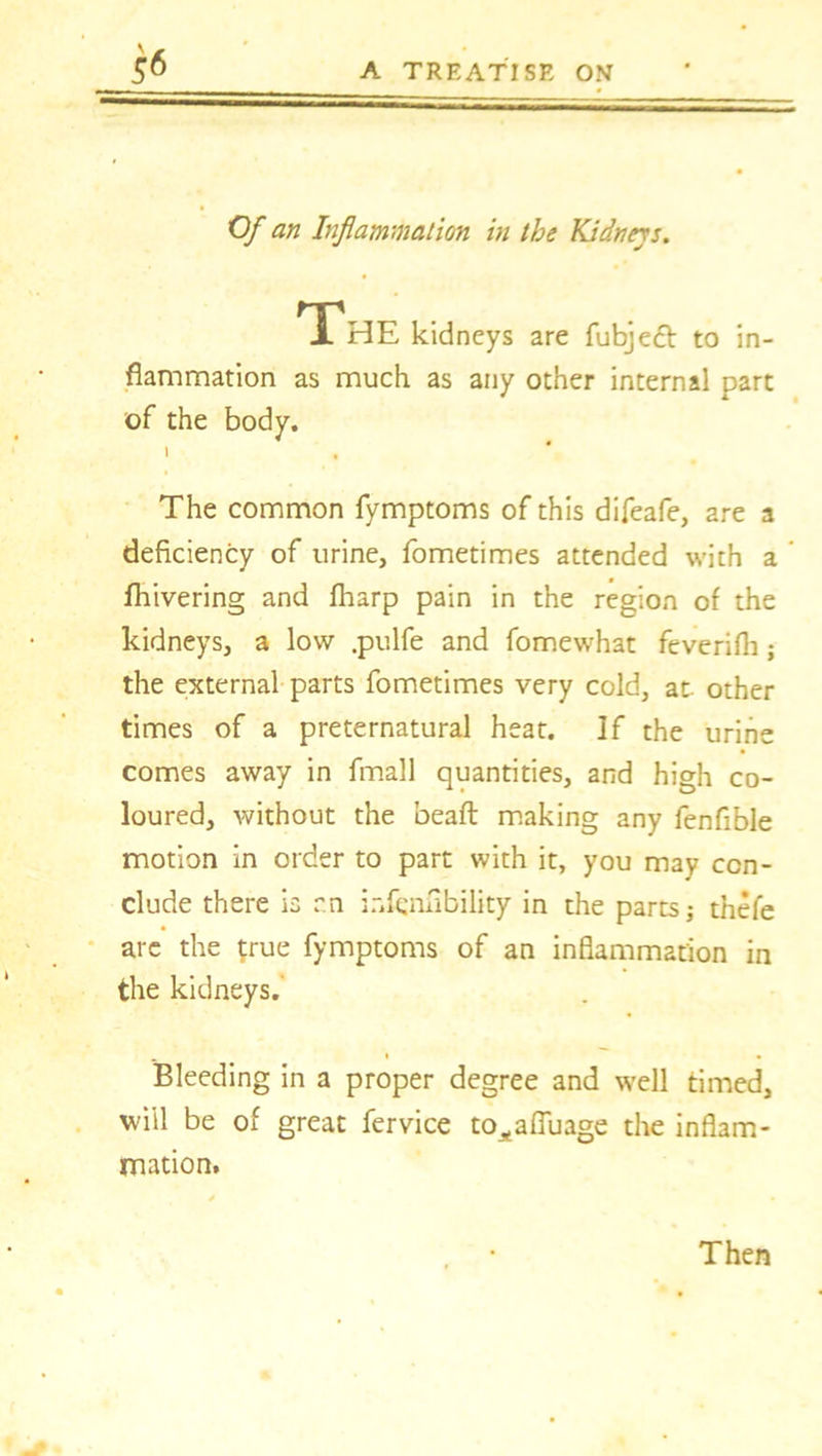 Of an Inflammation in the Kidneys. The kidneys are fubjefr to in- flammation as much as any other internal part of the body. 1 , The common fymptoms of this difeafe, are a deficiency of urine, fometimes attended with a fhivering and fharp pain in the region of the kidneys, a low .pulfe and fomewhat feverifh j the external parts fometimes very cold, at. other times of a preternatural heat. ]f the urine comes away in fmall quantities, and high co- loured, without the beaft making any fenfible motion in order to part with it, you may con- clude there is r.n ir.fenfibility in the parts; thefe arc the true fymptoms of an inflammation in the kidneys.' Bleeding in a proper degree and well timed, will be of great fervice to^afluage the inflam- mation. Then