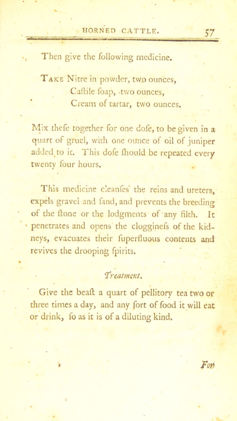, Then give the following medicine. Take Nitre in powder, tw.o ounces, Caftile foap, -two ounces, Cream of tartar, two ounces. Mix thefe together for one dofe, to be given in a quart of gruel, with one ounce of oil of juniper added.to ic. This dole fhould be repeated every twenty four hours. This medicine cleanfes' the reins and ureters, expels gravel and fand, and prevents the breeding of the done or the lodgments of any filth. It • penetrates and opens the clogginefs of the kid- neys, evacuates their fuperfluous contents and revives the drooping fpirits. Treatment. Give the bead a quart of pellitory tea two or three times a day, and any fort of food it will eat or drink, fo as it is of a diluting kind.
