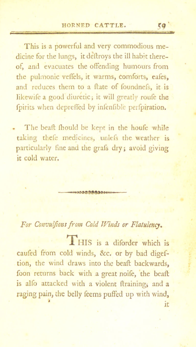 This is a powerful and very commodious me- dicine for the lungs, it dedroys the ill habit there- of, and evacuates the offending humours from the pulmonic veffels, it warms, comforts, eafes, and reduces them to a ftate of foundnefs, it is likewife a good diuretic; it will greatly roufe the fpirits when depreffed by infenfible perfpiration. . The bead; fhould be kept in the houfe while taking thefe medicines, unlefs the weather is particularly fine and the grafs dry; avoid giving it cold water. For Convulfions from Cold Winds or Flatulency. This is a diforder which is caufed from cold winds, &c. or by bad digef- tion, the wind draws into the bead: backwards, foon returns back with a great noife, the bead; is alfo attacked with a violent draining* and a raging pain, the belly feems puffed up with wind, * It
