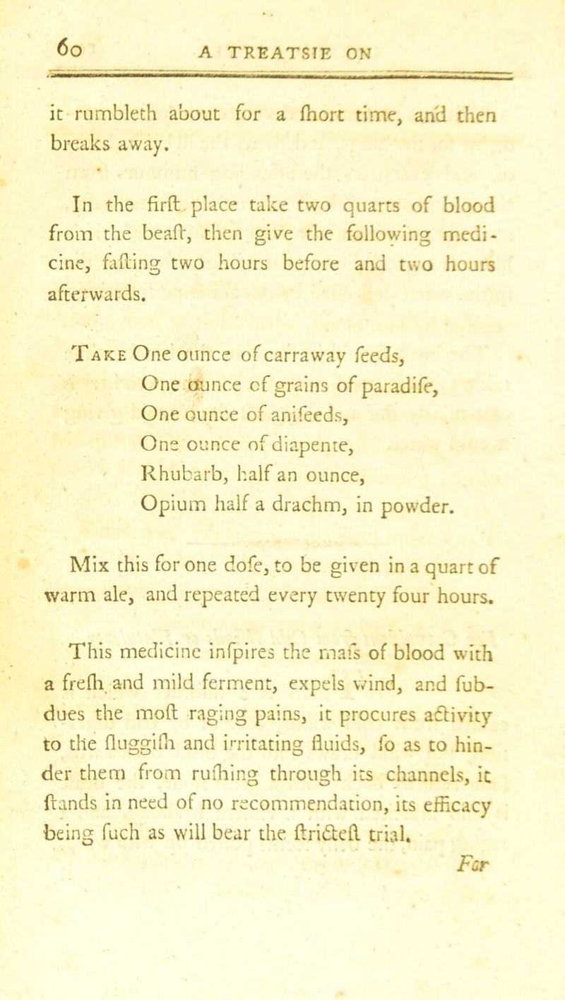 it rumbleth about for a fhort time, and then breaks away. In the firft place take two quarts of blood from the bead, then give the following medi- cine, fading two hours before and two hours afterwards. Take One ounce of carraway feeds, One Ounce cf grains of paradife. One ounce of anifeeds. One ounce of diapente, Rhubarb, half an ounce, . Opium half a drachm, in powder. Mix this for one dofe, to be given in a quart of warm ale, and repeated every twenty four hours. This medicine infpires the mats of blood with a frefli and mild ferment, expels wind, and fub- dues the mod raging pains, it procures activity to the duggifh and irritating fluids, fo as to hin- der them from rufhing through its channels, it ftands in need of no recommendation, its efficacy being fuch as will bear the drifted trial. Far