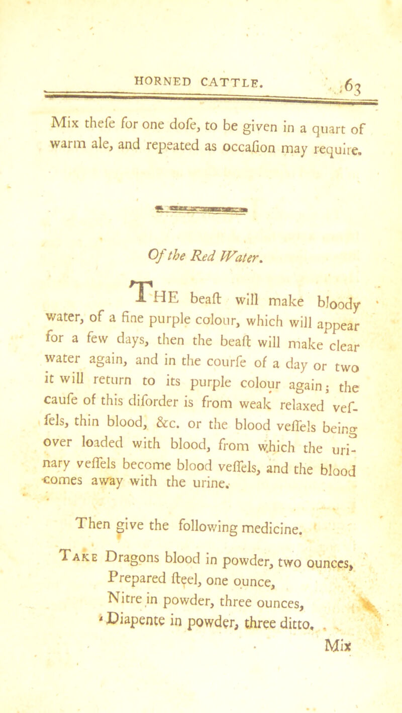 ■63 Mix thefe for one dole, to be given in a quart of warm ale, and lepeated as occafion may require. Of the Red Water. The bead: will make bloody * water, of a fine purple colour, which will appear for a few days, then the beaft will make clear water again, and in the courfe of a day or two it will return to its purple colour again ■ the caufe of this diforder is from weak relaxed vef- fels, thin blood, &c. or the blood veffels beincr over loaded with blood, from which the uri- nary veffels become blood veffels, and the blood •comes away with the urine. Then give the following medicine. Take Dragons blood in powder, two ounces. Prepared fleel, one ounce. Nitre in powder, three ounces, ,v 4 Diapente in powder, three ditto, . .