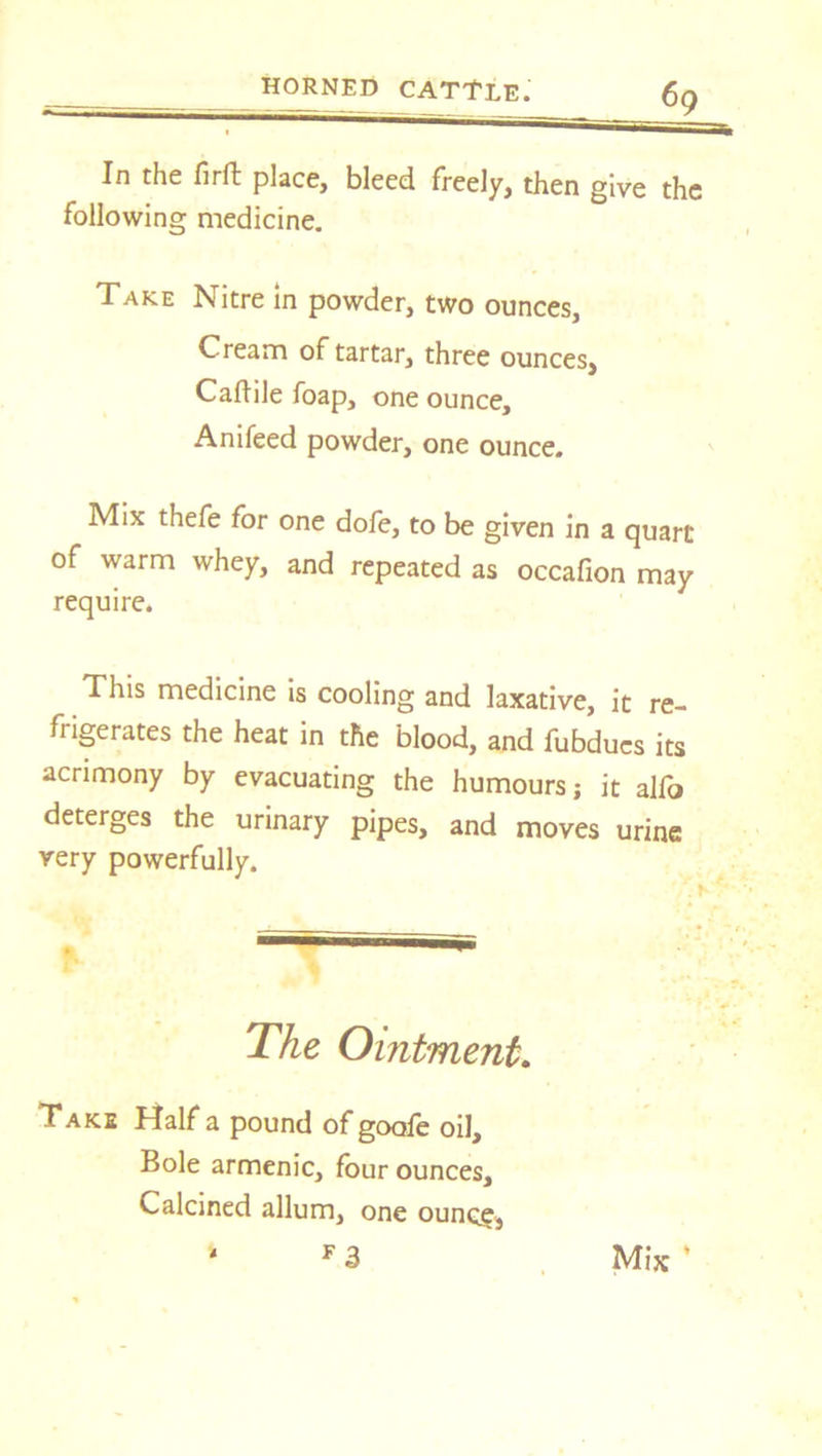 In the firft place, bleed freely, then give the following medicine. Take Nitre in powder, two ounces, Cream of tartar, three ounces, Caflile foap, one ounce, Anifeed powder, one ounce. Mix thefe for one dofe, to be given in a quart of warm whey, and repeated as occafion may require. This medicine is cooling and laxative, it re- frigerates the heat in the blood, and fubdues its acrimony by evacuating the humours; it alfo deterges the urinary pipes, and moves urine very powerfully. The Ointment. Take Half a pound of goofe oil. Bole armenic, four ounces. Calcined allum, one ounce, F 3 4 Mix '