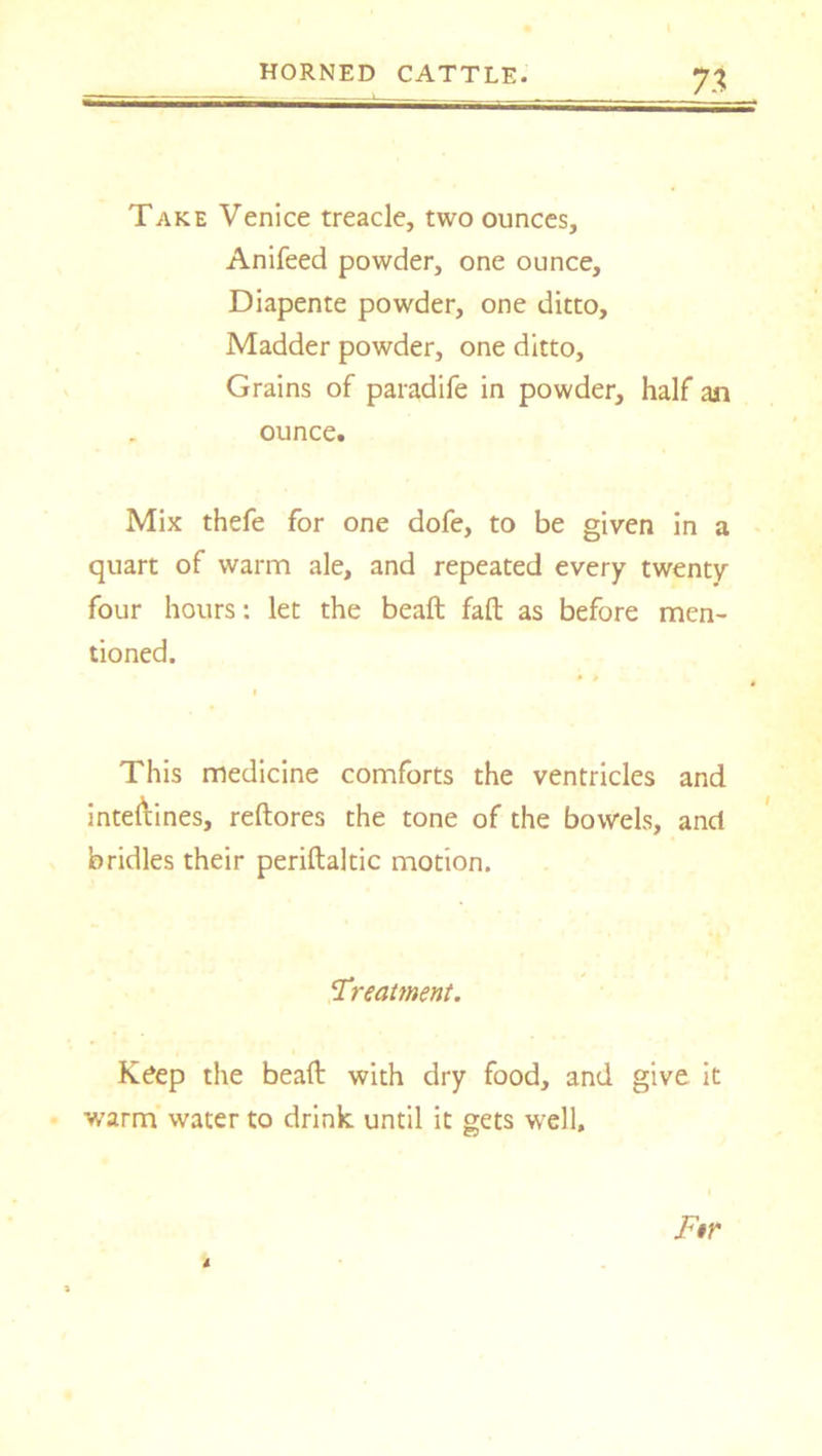 7% Take Venice treacle, two ounces, Anifeed powder, one ounce, Diapente powder, one ditto. Madder powder, one ditto. Grains of paradife in powder, half an ounce. Mix thefe for one dofe, to be given in a quart of warm ale, and repeated every twenty four hours: let the beaft fall as before men- tioned. • • I This medicine comforts the ventricles and inteftines, reftores the tone of the bowels, and bridles their periftaltic motion. ‘Treatment. Keep the beaft with dry food, and give it warm water to drink until it gets well. Ftr 4