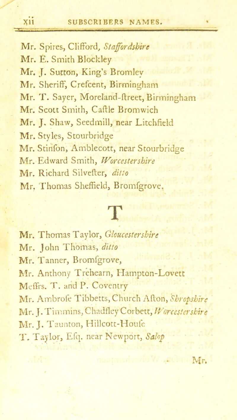 Mr. Spires, Clifford, Staffordshire Mr. E. Smith Blockley Mr. J. Sutton, King's Bromley Mr. Sheriff, Crefcent, Birmingham Mr. T. Sayer, Moreland-ftreet, Birmingham Mr. Scott Smith, Caftle Bromwich Mr. J. Shaw, Seedmill, near Litchfield Mr. Styles, Stourbridge Mr. Stinfon, Amblecott, near Stourbridge Mr. Edward Smith, Worcester shire Mr. Richard Silvefter, ditto Mr. Thomas Sheffield, Bromfgrove, Mr. Thomas Taylor, Gloucestershire Mr. John Thomas, ditto Mr. Tanner, Bromfgrove, Mr. Anthony Tre’nearn, Hampton-Lovett Meffrs. T. and P. Coventry Mr. Ambrofe Tibbetts, Church Aflon, Shropshire Mr. J. Timmins, Chadfley Corbett, Worcestershire Mr. J. Taunton, Hillcott-Houie T. Taylor, Efq. near Newport, Salop