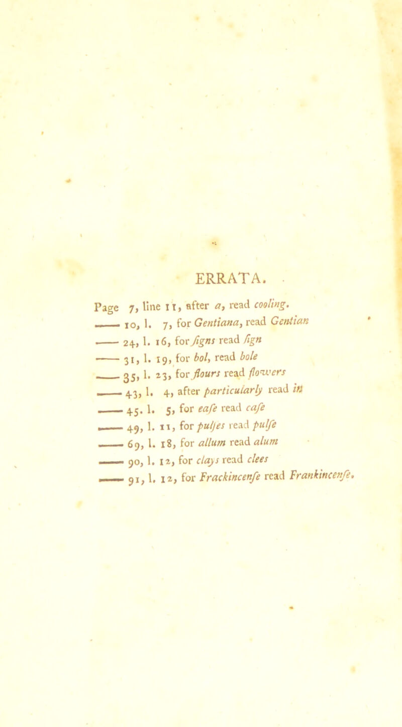 ERRATA. 7, line it, after a, read cooling. jo, 1. 7, for Gentiana, read Gentian 24, 1. 16, for figns read flgn 31,1. 19, for bol, read bole 35, 1. 23, {or flours read flowers 43, 1. 4, after particularly read its 45. 1. 5, for eafe read cafe 49, 1. 11, for pul)es read pulfe 69, l. 18, for atlum read alum 90.1. 12, for clays read dees 91.1. la, for Frackincenfe read Frankincenfe.
