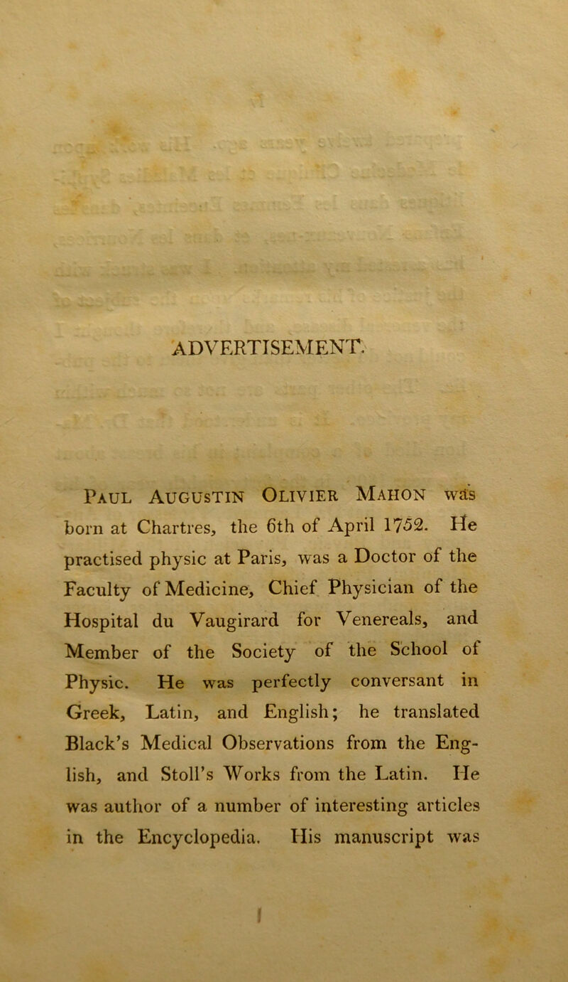 fe* /I*-; ,j # 'ADVERTISEMENT. Paul Augustin Olivier Mahon wd;s born at Chartres, the 6th of April 1752. He practised physic at Paris, was a Doctor of the Faculty of Medicine, Chief Physician of the Hospital du Vaugirard for Venereals, and Member of the Society of the School of Physic. He was perfectly conversant in Greek, Latin, and English; he translated Black’s Medical Observations from the Eng- lish, and Stoll’s Works from the Latin. He was author of a number of interesting articles in the Encyclopedia. His manuscript was I